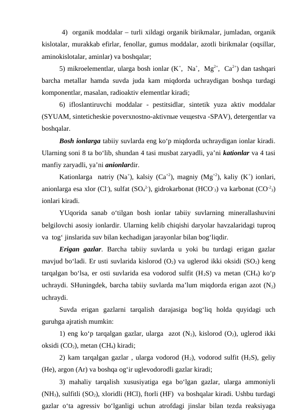  4)  organik moddalar – turli xildagi organik birikmalar, jumladan, organik
kislotalar, murakkab efirlar, fenollar, gumus moddalar, azotli birikmalar (oqsillar,
aminokislotalar, aminlar) va boshqalar;
5) mikroelementlar, ularga bosh ionlar (K+,  Na+,  Mg2+,  Ca2+) dan tashqari
barcha metallar hamda suvda juda kam miqdorda uchraydigan boshqa turdagi
komponentlar, masalan, radioaktiv elementlar kiradi;
6)  ifloslantiruvchi  moddalar  -  pestitsidlar,  sintetik  yuza  aktiv  moddalar
(SYUAM, sinteticheskie poverxnostno-aktivnыe veщestva -SPAV), detergentlar va
boshqalar.
Bosh ionlarga tabiiy suvlarda eng ko‘p miqdorda uchraydigan ionlar kiradi.
Ularning soni 8 ta bo‘lib, shundan 4 tasi musbat zaryadli, ya’ni kationlar va 4 tasi
manfiy zaryadli, ya’ni anionlardir.
Kationlarga  natriy (Na+), kalsiy (Ca+2), magniy (Mg+2), kaliy (K+) ionlari,
anionlarga esa xlor (Cl-), sulfat (SO4
2-), gidrokarbonat (HCO-
3) va karbonat (CO-2
3)
ionlari kiradi.
YUqorida  sanab  o‘tilgan  bosh  ionlar  tabiiy  suvlarning  minerallashuvini
belgilovchi asosiy ionlardir. Ularning kelib chiqishi daryolar havzalaridagi tuproq
va  tog‘ jinslarida suv bilan kechadigan jarayonlar bilan bog‘liqdir.
Erigan  gazlar. Barcha  tabiiy  suvlarda  u  yoki  bu  turdagi  erigan  gazlar
mavjud bo‘ladi. Er usti suvlarida kislorod (O2) va uglerod ikki oksidi (SO2) keng
tarqalgan bo‘lsa, er osti suvlarida esa vodorod sulfit (H2S) va metan (CH4) ko‘p
uchraydi. SHuningdek, barcha tabiiy suvlarda ma’lum miqdorda erigan azot (N2)
uchraydi. 
Suvda  erigan  gazlarni tarqalish  darajasiga  bog‘liq  holda  quyidagi  uch
guruhga ajratish mumkin: 
1) eng ko‘p tarqalgan gazlar, ularga  azot (N2), kislorod (O2), uglerod ikki
oksidi (CO2), metan (CH4) kiradi;
2) kam tarqalgan gazlar , ularga vodorod (H2), vodorod sulfit (H2S), geliy
(He), argon (Ar) va boshqa og‘ir uglevodorodli gazlar kiradi;   
3)  mahaliy  tarqalish  xususiyatiga  ega  bo‘lgan  gazlar,  ularga  ammoniyli
(NH3), sulfitli (SO2), xloridli (HCl), ftorli (HF)  va boshqalar kiradi. Ushbu turdagi
gazlar o‘ta agressiv  bo‘lganligi  uchun atrofdagi jinslar  bilan tezda reaksiyaga
