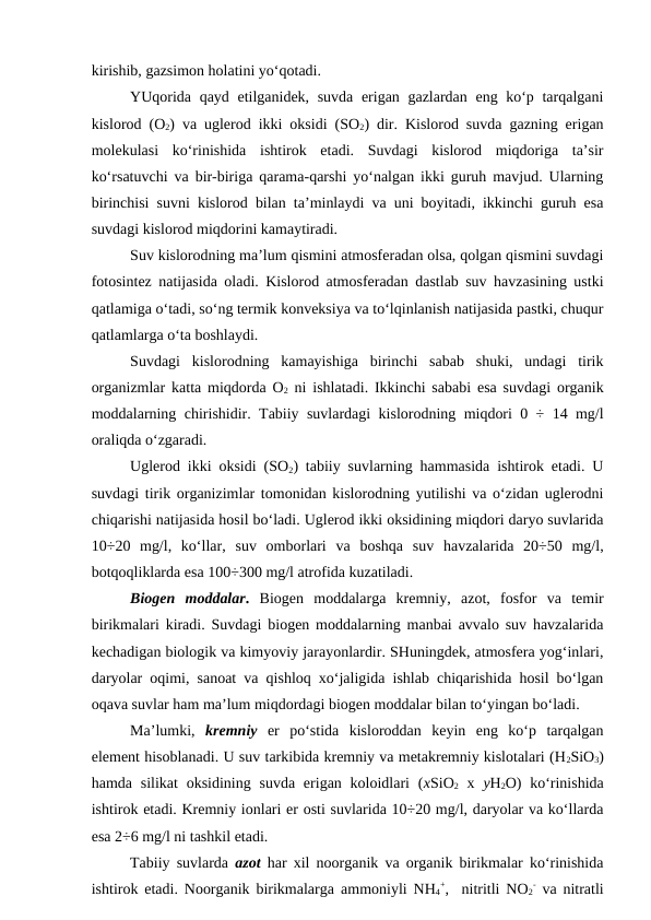 kirishib, gazsimon holatini yo‘qotadi.  
YUqorida qayd etilganidek, suvda erigan gazlardan eng ko‘p tarqalgani
kislorod (O2) va uglerod ikki oksidi (SO2) dir. Kislorod suvda gazning erigan
molekulasi  ko‘rinishida  ishtirok  etadi.  Suvdagi  kislorod  miqdoriga  ta’sir
ko‘rsatuvchi va bir-biriga qarama-qarshi yo‘nalgan ikki guruh mavjud. Ularning
birinchisi suvni kislorod bilan ta’minlaydi va uni boyitadi, ikkinchi guruh esa
suvdagi kislorod miqdorini kamaytiradi.
Suv kislorodning ma’lum qismini atmosferadan olsa, qolgan qismini suvdagi
fotosintez natijasida oladi. Kislorod atmosferadan dastlab suv havzasining ustki
qatlamiga o‘tadi, so‘ng termik konveksiya va to‘lqinlanish natijasida pastki, chuqur
qatlamlarga o‘ta boshlaydi.
Suvdagi  kislorodning  kamayishiga  birinchi  sabab  shuki,  undagi  tirik
organizmlar katta miqdorda O2 ni ishlatadi. Ikkinchi sababi esa suvdagi organik
moddalarning chirishidir. Tabiiy suvlardagi kislorodning miqdori 0 ÷ 14 mg/l
oraliqda o‘zgaradi. 
Uglerod ikki oksidi (SO2) tabiiy suvlarning hammasida ishtirok etadi. U
suvdagi tirik organizimlar tomonidan kislorodning yutilishi va o‘zidan uglerodni
chiqarishi natijasida hosil bo‘ladi. Uglerod ikki oksidining miqdori daryo suvlarida
10÷20  mg/l,  ko‘llar,  suv  omborlari va  boshqa  suv  havzalarida  20÷50  mg/l,
botqoqliklarda esa 100÷300 mg/l atrofida kuzatiladi.
Biogen  moddalar. Biogen  moddalarga kremniy, azot,  fosfor  va temir
birikmalari kiradi. Suvdagi biogen moddalarning manbai avvalo suv havzalarida
kechadigan biologik va kimyoviy jarayonlardir. SHuningdek, atmosfera yog‘inlari,
daryolar oqimi, sanoat va qishloq xo‘jaligida ishlab chiqarishida hosil bo‘lgan
oqava suvlar ham ma’lum miqdordagi biogen moddalar bilan to‘yingan bo‘ladi.
Ma’lumki,  kremniy er  po‘stida  kisloroddan  keyin  eng  ko‘p  tarqalgan
element hisoblanadi. U suv tarkibida kremniy va metakremniy kislotalari (H2SiO3)
hamda silikat  oksidining  suvda  erigan koloidlari  (xSiO2 x  yH2O)  ko‘rinishida
ishtirok etadi. Kremniy ionlari er osti suvlarida 10÷20 mg/l, daryolar va ko‘llarda
esa 2÷6 mg/l ni tashkil etadi.
Tabiiy suvlarda  azot har xil noorganik va organik birikmalar ko‘rinishida
ishtirok etadi. Noorganik birikmalarga  ammoniyli NH4
+,  nitritli NO2
- va nitratli
