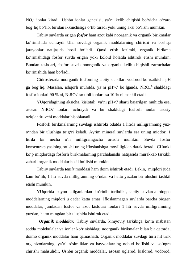 NO3
- ionlar kiradi. Ushbu ionlar genezisi, ya’ni kelib chiqishi bo‘yicha o‘zaro
bog‘liq bo‘lib, biridan ikkinchisiga o‘tib turadi yoki uning aksi bo‘lishi mumkin.
Tabiiy suvlarda erigan fosfor ham azot kabi noorganik va organik birikmalar
ko‘rinishida  uchraydi Ular  suvdagi  organik  moddalarning  chirishi  va  boshqa
jarayonlar  natijasida  hosil  bo‘ladi. Qayd  etish  lozimki,  organik  birikma
ko‘rinishidagi fosfor suvda erigan yoki koloid holatda ishtirok etishi mumkin.
Bundan tashqari, fosfor suvda noorganik va organik kelib chiqishli zarrachalar
ko‘rinishida ham bo‘ladi.
Gidrosferada noorganik fosforning tabiiy shakllari vodorod ko‘rsatkichi pH
ga bog‘liq. Masalan, ishqorli muhitda, ya’ni pH7 bo‘lganda,  NRO4
2-  shakldagi
fosfor ionlari 90 % ni, N2RO4
- tarkibli ionlar esa 10 % ni tashkil etadi.
YUqoridagining aksicha, kislotali, ya’ni pH7 sharti bajarilgan muhitda esa,
asosan  N2RO4
-
 ionlari  uchraydi  va  bu  shakldagi  fosforli  ionlar  asosiy
oziqlantiruvchi moddalar hisoblanadi. 
Fosforli birikmalarning suvdagi ishtiroki odatda 1 litrda milligramning yuz-
o‘ndan bir ulushiga to‘g‘ri keladi. Ayrim mineral suvlarda esa uning miqdori 1
litrda  bir  necha  o‘n  milligramgacha  ortishi  mumkin.  Suvda  fosfor
konsentratsiyasining ortishi uning ifloslanishga moyilligidan darak beradi. CHunki
ko‘p miqdordagi fosforli birikmalarning parchalanishi natijasida murakkab tarkibli
zaharli organik moddalar hosil bo‘lishi mumkin.
Tabiiy suvlarda temir moddasi ham doim ishtirok etadi. Lekin,  miqdori juda
kam bo‘lib, 1 litr suvda milligramning o‘ndan va hatto yuzdan bir ulushni tashkil
etishi mumkin.
YUqorida  bayon  etilganlardan  ko‘rinib  turibdiki,  tabiiy  suvlarda  biogen
moddalarning miqdori u qadar katta emas. Ifloslanmagan suvlarda barcha biogen
moddalar, jumladan fosfor va azot kislotasi ionlari 1 litr suvda milligramning
yuzdan, hatto mingdan bir ulushida ishtirok etadi.
 Organik moddalar. Tabiiy suvlarda, kimyoviy tarkibiga ko‘ra nisbatan
sodda molekulalar va ionlar ko‘rinishidagi noorganik birikmalar bilan bir qatorda,
doimo organik moddalar ham qatnashadi. Organik moddalar suvdagi turli hil tirik
organizmlarning, ya’ni o‘simliklar va hayvonlarning nobud bo‘lishi va so‘ngra
chirishi mahsulidir. Ushbu organik moddalar, asosan uglerod, kislorod, vodorod,
