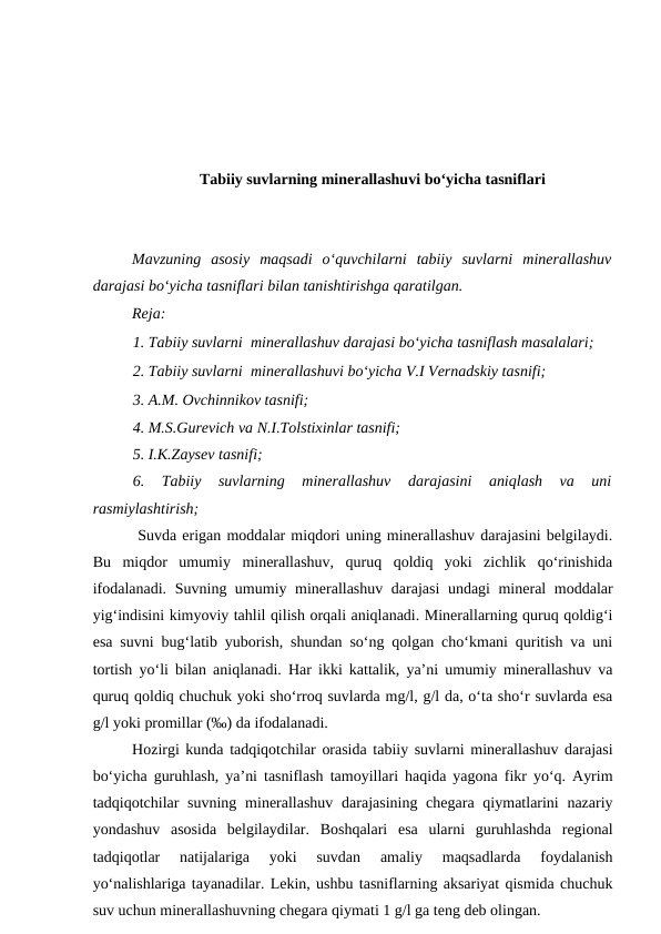 Tabiiy suvlarning minerallashuvi bo‘yicha tasniflari
Mavzuning  asosiy  maqsadi  o‘quvchilarni  tabiiy  suvlarni  minerallashuv
darajasi bo‘yicha tasniflari bilan tanishtirishga qaratilgan.
Reja:
1. Tabiiy suvlarni  minerallashuv darajasi bo‘yicha tasniflash masalalari;
2. Tabiiy suvlarni  minerallashuvi bo‘yicha V.I Vernadskiy tasnifi;
3. A.M. Ovchinnikov tasnifi;
4. M.S.Gurevich va N.I.Tolstixinlar tasnifi; 
5. I.K.Zaysev tasnifi;
6.  Tabiiy  suvlarning  minerallashuv  darajasini  aniqlash  va  uni
rasmiylashtirish;
 Suvda erigan moddalar miqdori uning minerallashuv darajasini belgilaydi.
Bu  miqdor  umumiy  minerallashuv,  quruq  qoldiq  yoki  zichlik  qo‘rinishida
ifodalanadi. Suvning umumiy minerallashuv darajasi undagi mineral moddalar
yig‘indisini kimyoviy tahlil qilish orqali aniqlanadi. Minerallarning quruq qoldig‘i
esa suvni bug‘latib yuborish, shundan so‘ng qolgan cho‘kmani quritish va uni
tortish yo‘li bilan aniqlanadi. Har ikki kattalik, ya’ni umumiy minerallashuv va
quruq qoldiq chuchuk yoki sho‘rroq suvlarda mg/l, g/l da, o‘ta sho‘r suvlarda esa
g/l yoki promillar (‰) da ifodalanadi.
Hozirgi kunda tadqiqotchilar orasida tabiiy suvlarni minerallashuv darajasi
bo‘yicha guruhlash, ya’ni tasniflash tamoyillari haqida yagona fikr yo‘q. Ayrim
tadqiqotchilar  suvning  minerallashuv  darajasining chegara  qiymatlarini  nazariy
yondashuv asosida  belgilaydilar.  Boshqalari  esa  ularni  guruhlashda  regional
tadqiqotlar  natijalariga  yoki  suvdan  amaliy  maqsadlarda  foydalanish
yo‘nalishlariga tayanadilar. Lekin, ushbu tasniflarning aksariyat qismida chuchuk
suv uchun minerallashuvning chegara qiymati 1 g/l ga teng deb olingan.  
