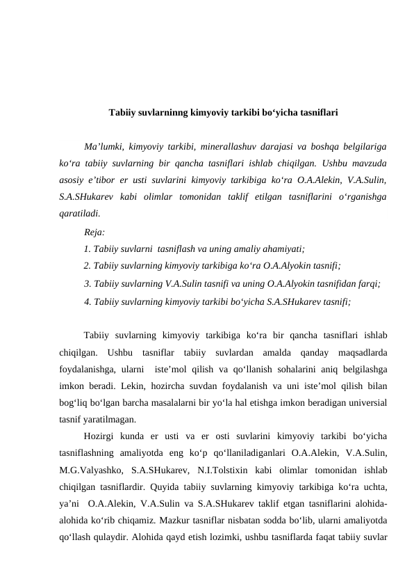 Tabiiy suvlarninng kimyoviy tarkibi bo‘yicha tasniflari
Ma’lumki, kimyoviy tarkibi, minerallashuv darajasi va boshqa belgilariga
ko‘ra  tabiiy suvlarning bir qancha tasniflari ishlab chiqilgan. Ushbu mavzuda
asosiy e’tibor  er usti suvlarini kimyoviy tarkibiga ko‘ra O.A.Alekin, V.A.Sulin,
S.A.SHukarev  kabi  olimlar  tomonidan  taklif  etilgan  tasniflarini  o‘rganishga
qaratiladi. 
Reja:
1. Tabiiy suvlarni  tasniflash va uning amaliy ahamiyati;
2. Tabiiy suvlarning kimyoviy tarkibiga ko‘ra O.A.Alyokin tasnifi;
3. Tabiiy suvlarning V.A.Sulin tasnifi va uning O.A.Alyokin tasnifidan farqi; 
4. Tabiiy suvlarning kimyoviy tarkibi bo‘yicha S.A.SHukarev tasnifi;
Tabiiy  suvlarning  kimyoviy  tarkibiga  ko‘ra  bir  qancha  tasniflari  ishlab
chiqilgan.  Ushbu  tasniflar  tabiiy  suvlardan  amalda  qanday  maqsadlarda
foydalanishga,  ularni   iste’mol  qilish va qo‘llanish sohalarini aniq belgilashga
imkon beradi. Lekin, hozircha suvdan foydalanish va uni iste’mol qilish bilan
bog‘liq bo‘lgan barcha masalalarni bir yo‘la hal etishga imkon beradigan universial
tasnif yaratilmagan. 
Hozirgi  kunda  er  usti  va  er  osti  suvlarini  kimyoviy  tarkibi  bo‘yicha
tasniflashning  amaliyotda  eng  ko‘p  qo‘llaniladiganlari  O.A.Alekin,  V.A.Sulin,
M.G.Valyashko,  S.A.SHukarev,  N.I.Tolstixin  kabi  olimlar  tomonidan  ishlab
chiqilgan tasniflardir. Quyida tabiiy suvlarning kimyoviy tarkibiga ko‘ra uchta,
ya’ni  O.A.Alekin, V.A.Sulin va S.A.SHukarev taklif etgan tasniflarini alohida-
alohida ko‘rib chiqamiz. Mazkur tasniflar nisbatan sodda bo‘lib, ularni amaliyotda
qo‘llash qulaydir. Alohida qayd etish lozimki, ushbu tasniflarda faqat tabiiy suvlar
