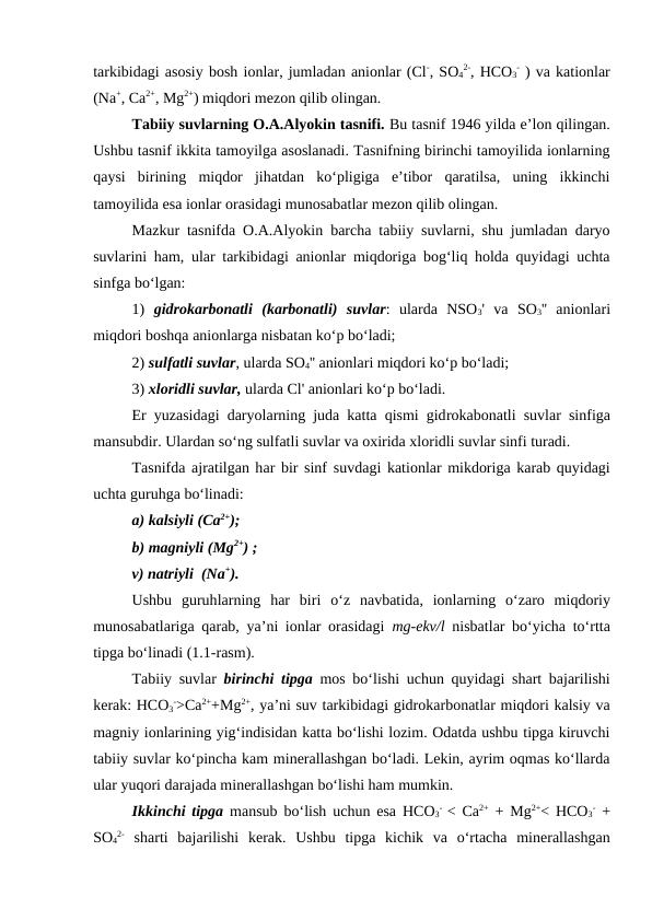 tarkibidagi asosiy bosh ionlar, jumladan anionlar (Cl-, SO4
2-, HCO3
- ) va kationlar
(Na+, Ca2+, Mg2+) miqdori mezon qilib olingan.
Tabiiy suvlarning O.A.Alyokin tasnifi. Bu tasnif 1946 yilda e’lon qilingan.
Ushbu tasnif ikkita tamoyilga asoslanadi. Tasnifning birinchi tamoyilida ionlarning
qaysi  birining  miqdor  jihatdan  ko‘pligiga  e’tibor  qaratilsa,  uning  ikkinchi
tamoyilida esa ionlar orasidagi munosabatlar mezon qilib olingan. 
Mazkur tasnifda O.A.Alyokin barcha tabiiy suvlarni, shu jumladan daryo
suvlarini ham, ular tarkibidagi anionlar miqdoriga bog‘liq holda quyidagi uchta
sinfga bo‘lgan: 
1)  gidrokarbonatli  (karbonatli)  suvlar:  ularda  NSO3'  va  SO3''  anionlari
miqdori boshqa anionlarga nisbatan ko‘p bo‘ladi; 
2) sulfatli suvlar, ularda SO4'' anionlari miqdori ko‘p bo‘ladi; 
3) xloridli suvlar, ularda Cl' anionlari ko‘p bo‘ladi. 
Er yuzasidagi daryolarning juda katta qismi gidrokabonatli suvlar sinfiga
mansubdir. Ulardan so‘ng sulfatli suvlar va oxirida xloridli suvlar sinfi turadi. 
Tasnifda ajratilgan har bir sinf  suvdagi  kationlar mikdoriga karab quyidagi
uchta guruhga bo‘linadi: 
a) kalsiyli (Ca2+);
b) magniyli (Mg2+) ;
v) natriyli  (Na+).
Ushbu  guruhlarning  har  biri o‘z  navbatida, ionlarning  o‘zaro  miqdoriy
munosabatlariga qarab, ya’ni ionlar orasidagi  mg-ekv/l nisbatlar bo‘yicha to‘rtta
tipga bo‘linadi (1.1-rasm).
Tabiiy suvlar  birinchi tipga mos bo‘lishi uchun quyidagi shart bajarilishi
kerak: HCO3
->Ca2++Mg2+, ya’ni suv tarkibidagi gidrokarbonatlar miqdori kalsiy va
magniy ionlarining yig‘indisidan katta bo‘lishi lozim. Odatda ushbu tipga kiruvchi
tabiiy suvlar ko‘pincha kam minerallashgan bo‘ladi. Lekin, ayrim oqmas ko‘llarda
ular yuqori darajada minerallashgan bo‘lishi ham mumkin.
Ikkinchi tipga mansub bo‘lish uchun esa HCO3
-  < Ca2+ + Mg2+< HCO3
- +
SO4
2- sharti  bajarilishi  kerak.  Ushbu  tipga  kichik  va  o‘rtacha  minerallashgan
