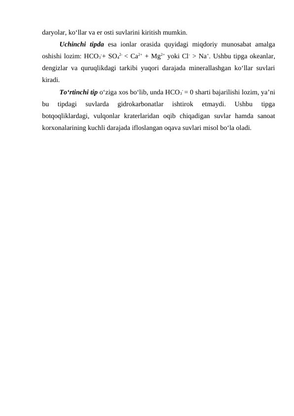 daryolar, ko‘llar va er osti suvlarini kiritish mumkin.
Uchinchi  tipda esa  ionlar  orasida  quyidagi  miqdoriy munosabat  amalga
oshishi lozim: HCO3
-+ SO4
2-  < Ca2+ + Mg2+ yoki Cl- > Na+. Ushbu tipga okeanlar,
dengizlar va quruqlikdagi tarkibi yuqori darajada minerallashgan ko‘llar suvlari
kiradi.
To‘rtinchi tip o‘ziga xos bo‘lib, unda HCO3
- = 0 sharti bajarilishi lozim, ya’ni
bu  tipdagi  suvlarda  gidrokarbonatlar  ishtirok  etmaydi.  Ushbu  tipga
botqoqliklardagi,  vulqonlar  kraterlaridan  oqib  chiqadigan  suvlar  hamda  sanoat
korxonalarining kuchli darajada ifloslangan oqava suvlari misol bo‘la oladi.
