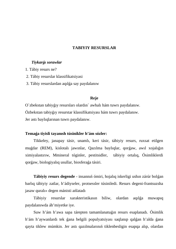 TABIYIY RESURSLAR
Tiykarǵı sorawlar
1. Tábiy resurs ne?
 2. Tábiy resurslar klassifikatsiyasi
 3. Tábiy resurslardan aqılǵa say paydalanıw
Reje
O`zbekstan tabiyǵıy resursları olardın` awhalı hám tuwrı paydalanıw. 
Ózbekstan tabiyǵıy resurstar klassifikatsiyası hám tuwrı paydalanıw. 
Jer astı baylıqlarınan tuwrı paydalanıw.
Temaǵa tiyisli tayanısh túsinikler h’ám sózler:
Tikkeley,  janapay  tásir,  unamlı,  keri  tásir,  tábiyiy  resurs,  ruxsat  etilgen
muǵdar  (REM),  kislotalı  jawınlar,  Qazılma  baylıqlar,  qorǵaw,  awıl  xojalıǵın
ximiyalastırıw,  Mmineral  tóginler,  pestitsidler,   tábiyiy  ortalıq,  Ósimliklerdi
qorǵaw, biologiyalıq usullar, biosferaǵa tásiri. 
Tábiyiy resurs degende - insannıń ómiri, hojalıq iskerligi ushın zárúr bolǵan
barlıq tábiyiy zatlar, h’ádiyseler, protsessler túsiniledi. Resurs degeni-frantsuzsha
jasaw quralı» degen mánisti ańlatadı 
Tábiyiy  resurslar  xarakteristikasın  biliw,  olardan  aqılǵa  muwapıq
paydalanıwda áh’miyetke iye.
Suw h’ám h’awa sapa tárepten tamamlanatuǵın resurs esaplanadı. Ósimlik
h’ám h’aywanlardı tek  ǵana belgili populyatsiyası saqlanıp qalǵan h’alda  ǵana
qayta tiklew múmkin. Jer astı qazılmalarınıń tiklenbesligin esapqa alıp, olardan

