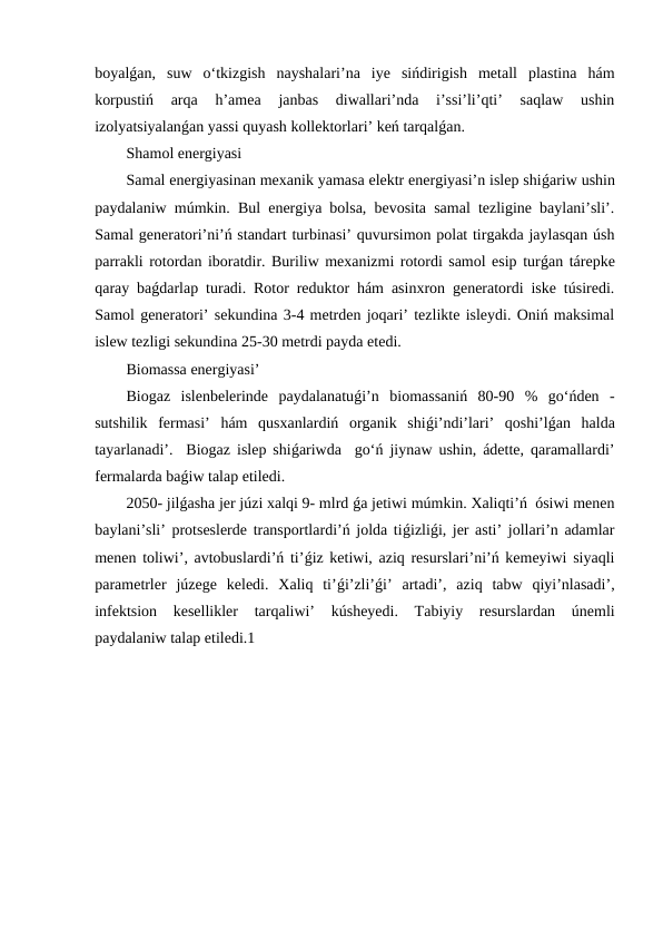 boyalǵan,  suw  o‘tkizgish  nayshalari’na  iye  sińdirigish  metall  plastina  hám
korpustiń  arqa  h’amea  janbas  diwallari’nda  i’ssi’li’qti’  saqlaw  ushin
izolyatsiyalanǵan yassi quyash kollektorlari’ keń tarqalǵan. 
Shamol energiyasi
Samal energiyasinan mexanik yamasa elektr energiyasi’n islep shiǵariw ushin
paydalaniw múmkin. Bul energiya bolsa, bevosita samal tezligine baylani’sli’.
Samal generatori’ni’ń standart turbinasi’ quvursimon polat tirgakda jaylasqan úsh
parrakli rotordan iboratdir. Buriliw mexanizmi rotordi samol esip turǵan tárepke
qaray baǵdarlap turadi. Rotor reduktor hám asinxron generatordi iske túsiredi.
Samol generatori’ sekundina 3-4 metrden joqari’ tezlikte isleydi. Oniń maksimal
islew tezligi sekundina 25-30 metrdi payda etedi.
Biomassa energiyasi’
Biogaz  islenbelerinde  paydalanatuǵi’n  biomassaniń  80-90  %  go‘ńden  -
sutshilik  fermasi’  hám  qusxanlardiń  organik  shiǵi’ndi’lari’  qoshi’lǵan  halda
tayarlanadi’.  Biogaz islep shiǵariwda  go‘ń jiynaw ushin, ádette, qaramallardi’
fermalarda baǵiw talap etiledi.
2050- jilǵasha jer júzi xalqi 9- mlrd ǵa jetiwi múmkin. Xaliqti’ń  ósiwi menen
baylani’sli’ protseslerde transportlardi’ń jolda tiǵizliǵi, jer asti’ jollari’n adamlar
menen toliwi’, avtobuslardi’ń ti’ǵiz ketiwi, aziq resurslari’ni’ń kemeyiwi siyaqli
parametrler  júzege  keledi.  Xaliq  ti’ǵi’zli’ǵi’  artadi’,  aziq  tabw  qiyi’nlasadi’,
infektsion  kesellikler  tarqaliwi’  kúsheyedi.  Tabiyiy  resurslardan  únemli
paydalaniw talap etiledi.1
