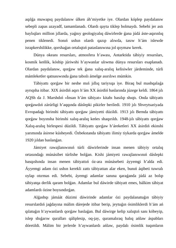 aqılǵa muwapıq paydalanıw úlken áh’miyetke iye. Olardan kóplep paydalanıw
sebepli zapas azayadf, tamamlanadı. Olardı qayta tiklep bolmaydı. Sebebi jer astı
baylıqları million jıllarda, yaǵnıy geologiyalıq dáwirlerde ǵana júdá áste-aqırınlıq
penen  tiklenedi.  Sonıń  ushın  olardı  qazıp  alıwda,  tasıw  h’ám  islewde
israpkershilikke, qorshaǵan ortalıqtıń pataslanıwına jol qoymaw kerek.
Dúnya okeanı resursları, atmosfera h’awası, Antarktida tábiyiy resursları,
kosmik keńlik, kóship júriwshi h’aywanlar ulıwma dúnya resursları esaplanadı.
Olardan paydalanıw, qorǵaw tek  ǵana xalıq-aralıq kelisiwler járdeminde, túrli
mámleketler qatnasıwında ǵana tabıslı ámelge asırılıwı múmkin.
Tábiyattı qorǵaw bir neshe mıń jıllıq tariyxqa iye. Biraq bul mashqalaǵa
ayrıqsha itibar. XIX ásirdiń aqırı h’ám XX ásirdiń baslarında júzege keldi. 1864 jılı
AQSh da J. Marshdıń «İnsan h’ám tábiyat» kitabı basılıp shıqtı. Onda tábiyattı
qorǵawdıń zárúrligi h’aqqında dáslepki pikirler beriledi. 1910 jılı Shveytsariyada
Evropadaǵı birinshi tábiyattı qorǵaw jámiyetti dúzildi. 1913 jılı Bernda tábiyattı
qorǵaw boyınsha birinshi xalıq-aralıq keńes shaqırıldı. 1948-jılı tábiyattı qorǵaw
Xalıq-aralıq birlespesi dúzildi. Tábiyattı qorǵaw h’áreketleri XX ásirdiń ekinshi
yarımında ásirese kúsheyedi. Ózbekstanda tábiyattı ilimiy tiykarda qorǵaw ámelde
1920 jıldan baslanǵan.
Jámiyet  rawajlanıwınıń  túrli  dáwirlerinde  insan  menen  tábiyiy  ortalıq
ortasındaǵı  múnásibet  túrlishe  bolǵan.  Kishi  jámiyeti  rawajlanıwınıń  dáslepki
basqıshında  insan  menen  tábiyattıń  óz-ara  múnásebeti  áyyemgi  h’alda  edi.
Áyyemgi adam ózi ushın kerekli zattı tábiyattan alar eken, bunıń áqibeti tuwralı
oylap  otırmas  edi.  Sebebi,  áyemgi  adamlar  sanına  qaraǵanda  júdá  az  bolıp
tábiyatqa derlik qaram bolǵan. Adamlar bul dáwirde tábiyatt emes, bálkim tábiyat
adamlardı ózine boysındırǵan.
Alǵashqı  jámáát  dúzimi  dáwirinde  adamlar  ózi  paydalanatuǵın  tábiyiy
resurslardıń jaǵdayına málim dárejede itibar berip, jeytuǵın ósimliklerdi h’ám ań
qılatuǵın h’aywanlardı qorǵaw baslaǵan. Bul dáwirge kelip xalıqtıń sanı kóbeyip,
islep  shıǵarıw  quralları  qáliplesip,  oq-jay,  quramalıraq  balıq  ańlaw  áspabları
dóretildi.  Málim  bir  jerlerde  h’aywanlardı  ańlaw,  paydalı  ósimlik  tuqımların
