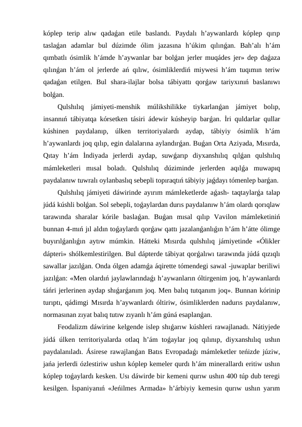 kóplep  terip  alıw  qadaǵan  etile  baslandı.  Paydalı  h’aywanlardı  kóplep  qırıp
taslaǵan  adamlar  bul  dúzimde  ólim  jazasına  h’úkim  qılınǵan.  Bah’alı  h’ám
qımbatlı ósimlik h’ámde h’aywanlar bar bolǵan jerler muqádes jer» dep daǵaza
qılınǵan h’ám ol jerlerde ań qılıw, ósimliklerdiń miywesi h’ám tuqımın teriw
qadaǵan  etilgen.  Bul  shara-ilajlar  bolsa  tábiyattı  qorǵaw  tariyxınıń  baslanıwı
bolǵan.
Qulshılıq  jámiyeti-menshik  múlikshilikke  tiykarlanǵan  jámiyet  bolıp,
insannıń tábiyatqa kórsetken tásiri ádewir kúsheyip barǵan. İri quldarlar qullar
kúshinen  paydalanıp,  úlken  territoriyalardı  aydap,  tábiyiy  ósimlik  h’ám
h’aywanlardı joq qılıp, egin dalalarına aylandırǵan. Buǵan Orta Aziyada, Mısırda,
Qıtay  h’ám  İndiyada  jerlerdi  aydap,  suwǵarıp  diyxanshılıq  qılǵan  qulshılıq
mámleketleri  mısal  boladı.  Qulshılıq  dúziminde  jerlerden  aqılǵa  muwapıq
paydalanıw tuwralı oylanbaslıq sebepli topıraqtıń tábiyiy jaǵdayı tómenlep barǵan.
Qulshılıq jámiyeti dáwirinde ayırım mámleketlerde aǵash- taqtaylarǵa talap
júdá kúshli bolǵan. Sol sebepli, toǵaylardan durıs paydalanıw h’ám olardı qorıqlaw
tarawında  sharalar  kórile  baslaǵan.  Buǵan  mısal  qılıp  Vavilon  mámleketiniń
bunnan 4-mıń jıl aldın toǵaylardı qorǵaw qattı jazalanǵanlıǵın h’ám h’átte ólimge
buyırılǵanlıǵın  aytıw  múmkin.  Hátteki  Mısırda  qulshılıq  jámiyetinde  «Ólikler
dápteri» shólkemlestirilgen. Bul dápterde tábiyat qorǵalıwı tarawında júdá qızıqlı
sawallar jazılǵan. Onda ólgen adamǵa áqirette tómendegi sawal -juwaplar beriliwi
jazılǵan: «Men olardıń jaylawlarındaǵı h’aywanların óltirgenim joq, h’aywanlardı
táńri jerlerinen aydap shıǵarǵanım joq. Men balıq tutqanım joq». Bunnan kórinip
turıptı, qádimgi Mısırda h’aywanlardı óltiriw, ósimliklerden nadurıs paydalanıw,
normasınan zıyat balıq tutıw zıyanlı h’ám gúná esaplanǵan.
Feodalizm dáwirine kelgende islep shıǵarıw kúshleri rawajlanadı. Nátiyjede
júdá úlken territoriyalarda otlaq h’ám  toǵaylar joq qılınıp, diyxanshılıq ushın
paydalanıladı. Ásirese rawajlanǵan Batıs Evropadaǵı mámleketler teńizde júziw,
jańa jerlerdi ózlestiriw ushın kóplep kemeler qurdı h’ám minerallardı eritiw ushın
kóplep toǵaylardı kesken. Usı dáwirde bir kemeni qurıw ushın 400 túp dub teregi
kesilgen. İspaniyanıń «Jeńilmes Armada» h’árbiyiy kemesin qurıw ushın yarım
