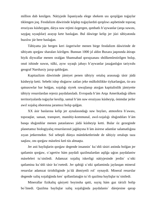 million dub kesilgen. Nátiyjede İspaniyada elege shekem usı qırqılǵan toǵaylar
tiklengen joq. Feodalizm dáwirinde kóplep toǵaylardıń qırqılıwı aqıbetinde topıraq
eroziyası kúsheygen, dárya suw rejimi ózgergen, qımbatlı h’aywanlar (arqa suwını,
sayǵaq sıyaqlılar) azayıp kete baslaǵan. Bul dáwirge kelip jer júzi tábiyatında
buzılıw júr bere baslaǵan.
Tábiyatta júz bergen keri ózgeriwler menen birge feodalizm dáwirinde de
tábiyattı qorǵaw sharaları kórilgen. Bunnan 1000 jıl aldın Buxara jaqınında átirapı
biyik diywallar menen oralǵan Shamsabad qorıqxanası shólkemlestirilgen bolıp,
onıń ishinde suwın, túlki, ayıw sıyaqlı jabayı h’aywanlar jasaǵanlıǵın tariyxshı
geograf Narshaxiy jazıp qaldırǵan.
Kapitazlizm  dáwirinde  jámiyet  penen  tábiyiy  ortalıq  arasınaǵı  tásir  júdá
kúsheyip ketti. Sebebi islep shıǵarıw zatları jeke múlkshilikke tiykarlanǵan, óz-ara
qatnasıwlar bar bolǵan, xojalıǵı siyrek rawajlanıp atırǵan kapitalistlik jámiyette
tábiyiy resurslardan rejesiz paydalanıladı. Evropada h’ám Arqa Amerikadaǵı úlken
territoriyalarda toǵaylar kesilip, samal h’ám suw eroziyası kúsheyip, ónimdar jerler
awıl xojalıq oborotına jaramsız bolıp qalǵan.
XX ásir baslarına kelip jer aynalasındaǵı suw boyları, atmosfera h’awası,
topıraqlar, sanaat, transport, manshiy-kommunal, awıl-xojalıǵı shıǵındıları h’ám
basqa  shıǵındılar  menen  pataslanıwı  júdá kúsheyip  ketti.  Bular  óz  gezeginde
planetamız biologiyalıq resurslarınıń jaǵdayına h’ám ásirese adamlar salamatlıǵına
zıyan jetkermekte. Sol sebepli dúnya mámleketlerinde de tábiyiy ortalıqtı taza
saqlaw, onı qorǵaw máselesi keń tús almaqta.
Jer asti bayliqlarin qorǵaw degende insannin` ku`shli tásiri astinda bolǵan jer
qatlamin qorǵaw, o`zgertiw hám paydali qazilmalardan aqilǵa uǵras paydalaniw
máseleleri  tu`siniledi.  Adamzat  xojaliq  iskerligi  nátiyjesinde  jerdin`  u`stki
qatlamina ku`shli tásir ko`rsetedi. Jer qabiǵi u`stki qatlaminda jaylasqan mineral
resurslar adamzat tirishiliginde ju`dá áhmiyetli rol` oynaydi. Mineral resurslar
degende xaliq xojaliǵinda ken` qollanilatuǵin tu`rli qazilma bayliqlar tu`siniledi.
Minerallar  fizikaliq  qásiyeti  boyinsha  qatti,  suyiq  hám  gaz  tárizli  bolip
bo`linedi.  Qazilma  bayliqlar  xaliq  xojaliǵinda  paydalanio`  dárejesine  qarap
