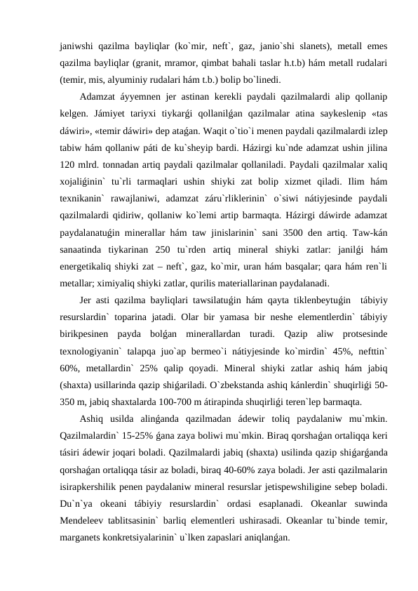 janiwshi qazilma bayliqlar (ko`mir, neft`, gaz, janio`shi slanets), metall emes
qazilma bayliqlar (granit, mramor, qimbat bahali taslar h.t.b) hám metall rudalari
(temir, mis, alyuminiy rudalari hám t.b.) bolip bo`linedi.
Adamzat áyyemnen jer astinan kerekli paydali qazilmalardi alip qollanip
kelgen.  Jámiyet  tariyxi  tiykarǵi  qollanilǵan  qazilmalar  atina  saykeslenip  «tas
dáwiri», «temir dáwiri» dep ataǵan. Waqit o`tio`i menen paydali qazilmalardi izlep
tabiw hám qollaniw páti de ku`sheyip bardi. Házirgi ku`nde adamzat ushin jilina
120 mlrd. tonnadan artiq paydali qazilmalar qollaniladi. Paydali qazilmalar xaliq
xojaliǵinin`  tu`rli  tarmaqlari  ushin  shiyki  zat  bolip  xizmet  qiladi.  Ilim  hám
texnikanin`  rawajlaniwi,  adamzat  záru`rliklerinin`  o`siwi  nátiyjesinde  paydali
qazilmalardi qidiriw, qollaniw ko`lemi artip barmaqta. Házirgi dáwirde adamzat
paydalanatuǵin minerallar hám taw jinislarinin` sani 3500 den artiq. Taw-kán
sanaatinda  tiykarinan  250  tu`rden  artiq  mineral  shiyki  zatlar:  janilǵi  hám
energetikaliq shiyki zat – neft`, gaz, ko`mir, uran hám basqalar; qara hám ren`li
metallar; ximiyaliq shiyki zatlar, qurilis materiallarinan paydalanadi. 
Jer asti qazilma bayliqlari tawsilatuǵin hám qayta tiklenbeytuǵin  tábiyiy
resurslardin` toparina jatadi. Olar bir yamasa bir neshe elementlerdin` tábiyiy
birikpesinen  payda  bolǵan  minerallardan  turadi.  Qazip  aliw  protsesinde
texnologiyanin`  talapqa juo`ap bermeo`i  nátiyjesinde ko`mirdin`  45%, nefttin`
60%,  metallardin`  25%  qalip  qoyadi.  Mineral  shiyki  zatlar  ashiq  hám  jabiq
(shaxta) usillarinda qazip shiǵariladi. O`zbekstanda ashiq kánlerdin` shuqirliǵi 50-
350 m, jabiq shaxtalarda 100-700 m átirapinda shuqirliǵi teren`lep barmaqta.
Ashiq  usilda  alinǵanda  qazilmadan  ádewir  toliq  paydalaniw  mu`mkin.
Qazilmalardin` 15-25% ǵana zaya boliwi mu`mkin. Biraq qorshaǵan ortaliqqa keri
tásiri ádewir joqari boladi. Qazilmalardi jabiq (shaxta) usilinda qazip shiǵarǵanda
qorshaǵan ortaliqqa tásir az boladi, biraq 40-60% zaya boladi. Jer asti qazilmalarin
isirapkershilik penen paydalaniw mineral resurslar jetispewshiligine sebep boladi.
Du`n`ya  okeani  tábiyiy  resurslardin`  ordasi  esaplanadi.  Okeanlar  suwinda
Mendeleev tablitsasinin` barliq elementleri ushirasadi. Okeanlar tu`binde temir,
marganets konkretsiyalarinin` u`lken zapaslari aniqlanǵan. 
