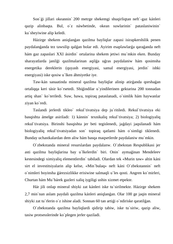 Son`ǵi jillari okeannin` 200 metrge shekemgi shuqirliqtan neft`-gaz kánleri
qazip  alinbaqta.  Bul,  o`z  náwbetinde,  okean  suwlarinin`  pataslaniwinin`
ku`sheyiwine alip keledi. 
Házirge shekem aniqlanǵan qazilma bayliqlar zapasi isirapkershilik penen
paydalanǵanda tez tawsilip qalǵan bolar edi. Ayirim esaplawlarǵa qaraǵanda neft
hám gaz zapaslari XXI ásirdin` ortalarina shekem jetiwi mu`mkin eken. Bunday
sharayatlarda  janilǵi  qazilmalarinan  aqilǵa  uǵras  paydalaniw  hám  qosimsha
energetika  dereklerin  (quyash  energiyasi,  samal  energiyasi,  jerdin`  ishki
energiyasi) iske qosiw u`lken áhmiyetke iye.
Taw-kán sanaatinda mineral qazilma bayliqlar alinip atirǵanda qorshaǵan
ortaliqqa keri tásir ko`rsetedi. Shiǵindilar u`yindilerinen gektarina 200 tonnadan
artiq shan` ko`teriledi. Suw, hawa, topiraq pataslanadi, o`simlik hám haywanlar
ziyan ko`redi.
Taslandi  jerlerdi  tikleo`  rekul`tivatsiya dep  ju`ritiledi. Rekul`tivatsiya  eki
basqishta ámelge asiriladi: 1) kánnin` texnikaliq rekul`tivatsiya; 2) biologiyaliq
rekul`tivatsiya. Birinshi  basqishta jer beti tegislenedi, jaǵdayi jaqsilanadi  hám
biologiyaliq  rekul`tivatsiyadan  son`  topiraq  qatlami  hám  o`simligi  tiklenedi.
Bunday uchastkalardan dem aliw hám basqa maqsetlerde paydalaniw mu`mkin.
O`zbekstanda mineral resurslardan paydalanw. O`zbekstan Respublikasi jer
asti  qazilma  bayliqlarina  bay  u`lkelerdin`  biri.  Onin`  aymaǵinan  Mendeleev
kestesindegi ximiyaliq elementlerdin` tabiladi. Olardan tek «Murin taw» altin káni
sirt  el  investitsiyalarin alip kelse,  «Min`bulaq»  neft  káni  O`zbekstannin`  neft
o`nimleri boyinsha ǵárezsizlikke erisiwine salmaqli u`les qosti. Angren ko`mirleri,
Churtan hám Mu`bárek gazleri xaliq iygiligi ushin xizmet etpekte.
Hár jili onlap mineral shiyki zat kánleri iske tu`sirilmekte. Házirge shekem
2,7 min`nan aslam paydali qazilma kánleri aniqlanǵan. Olar 100 ge jaqin mineral
shiyki zat tu`rlerin o`z ishine aladi. Sonnan 60 tan artiǵi o`ndiriske qaratilǵan.
O`zbekstanda qazilma bayliqlardi qidirip tabiw, iske tu`siriw, qazip aliw,
tasiw protsesslerinde ko`plegen jerler qaziladi.
