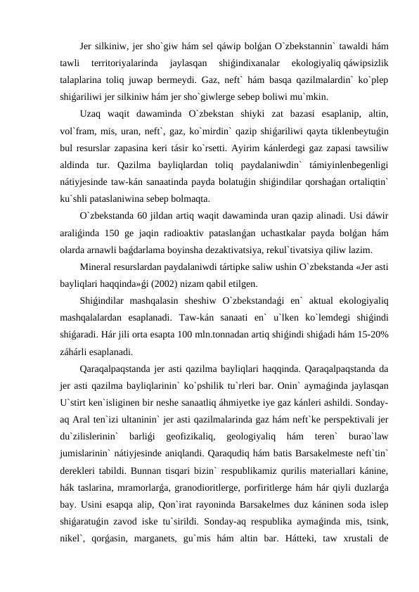 Jer silkiniw, jer sho`giw hám sel qáwip bolǵan O`zbekstannin` tawaldi hám
tawli  territoriyalarinda  jaylasqan  shiǵindixanalar  ekologiyaliq qáwipsizlik
talaplarina toliq juwap bermeydi. Gaz, neft` hám basqa qazilmalardin` ko`plep
shiǵariliwi jer silkiniw hám jer sho`giwlerge sebep boliwi mu`mkin.
Uzaq  waqit  dawaminda  O`zbekstan  shiyki  zat  bazasi  esaplanip,  altin,
vol`fram, mis, uran, neft`, gaz, ko`mirdin` qazip shiǵariliwi qayta tiklenbeytuǵin
bul resurslar zapasina keri tásir ko`rsetti. Ayirim kánlerdegi gaz zapasi tawsiliw
aldinda  tur.  Qazilma  bayliqlardan  toliq  paydalaniwdin`  támiyinlenbegenligi
nátiyjesinde taw-kán sanaatinda payda bolatuǵin shiǵindilar qorshaǵan ortaliqtin`
ku`shli pataslaniwina sebep bolmaqta.
O`zbekstanda 60 jildan artiq waqit dawaminda uran qazip alinadi. Usi dáwir
araliǵinda 150 ge jaqin radioaktiv pataslanǵan uchastkalar  payda bolǵan hám
olarda arnawli baǵdarlama boyinsha dezaktivatsiya, rekul`tivatsiya qiliw lazim. 
Mineral resurslardan paydalaniwdi tártipke saliw ushin O`zbekstanda «Jer asti
bayliqlari haqqinda»ǵi (2002) nizam qabil etilgen.
Shiǵindilar  mashqalasin  sheshiw  O`zbekstandaǵi  en`  aktual  ekologiyaliq
mashqalalardan  esaplanadi.  Taw-kán  sanaati  en`  u`lken  ko`lemdegi  shiǵindi
shiǵaradi. Hár jili orta esapta 100 mln.tonnadan artiq shiǵindi shiǵadi hám 15-20%
záhárli esaplanadi.  
Qaraqalpaqstanda jer asti qazilma bayliqlari haqqinda. Qaraqalpaqstanda da
jer asti qazilma bayliqlarinin` ko`pshilik tu`rleri bar. Onin` aymaǵinda jaylasqan
U`stirt ken`isliginen bir neshe sanaatliq áhmiyetke iye gaz kánleri ashildi. Sonday-
aq Aral ten`izi ultaninin` jer asti qazilmalarinda gaz hám neft`ke perspektivali jer
du`zilislerinin`  barliǵi  geofizikaliq,  geologiyaliq  hám  teren`  burao`law
jumislarinin` nátiyjesinde aniqlandi. Qaraqudiq hám batis Barsakelmeste neft`tin`
derekleri tabildi. Bunnan tisqari bizin` respublikamiz qurilis materiallari kánine,
hák taslarina, mramorlarǵa, granodioritlerge, porfiritlerge hám hár qiyli duzlarǵa
bay. Usini esapqa alip, Qon`irat rayoninda Barsakelmes duz káninen soda islep
shiǵaratuǵin zavod iske tu`sirildi. Sonday-aq respublika aymaǵinda mis, tsink,
nikel`,  qorǵasin,  marganets,  gu`mis  hám  altin  bar.  Hátteki,  taw  xrustali  de
