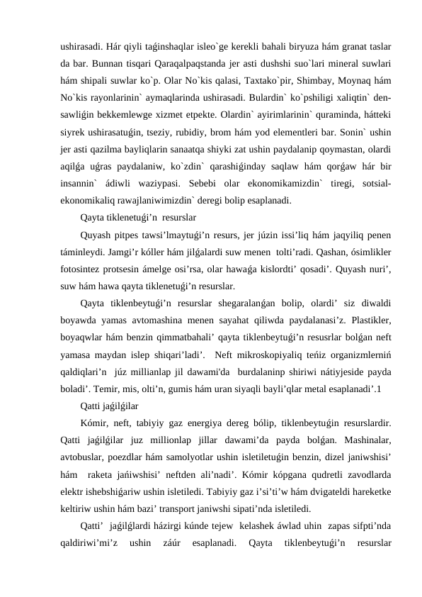 ushirasadi. Hár qiyli taǵinshaqlar isleo`ge kerekli bahali biryuza hám granat taslar
da bar. Bunnan tisqari Qaraqalpaqstanda jer asti dushshi suo`lari mineral suwlari
hám shipali suwlar ko`p. Olar No`kis qalasi, Taxtako`pir, Shimbay, Moynaq hám
No`kis rayonlarinin` aymaqlarinda ushirasadi. Bulardin` ko`pshiligi xaliqtin` den-
sawliǵin bekkemlewge xizmet etpekte. Olardin` ayirimlarinin` quraminda, hátteki
siyrek ushirasatuǵin, tseziy, rubidiy, brom hám yod elementleri bar. Sonin` ushin
jer asti qazilma bayliqlarin sanaatqa shiyki zat ushin paydalanip qoymastan, olardi
aqilǵa uǵras  paydalaniw, ko`zdin`  qarashiǵinday saqlaw  hám  qorǵaw  hár  bir
insannin`  ádiwli  waziypasi.  Sebebi  olar  ekonomikamizdin`  tiregi,  sotsial-
ekonomikaliq rawajlaniwimizdin` deregi bolip esaplanadi. 
Qayta tiklenetuǵi’n  resurslar
Quyash pitpes tawsi’lmaytuǵi’n resurs, jer júzin issi’liq hám jaqyiliq penen
táminleydi. Jamgi’r kóller hám jilǵalardi suw menen  tolti’radi. Qashan, ósimlikler
fotosintez protsesin ámelge osi’rsa, olar hawaǵa kislordti’ qosadi’. Quyash nuri’,
suw hám hawa qayta tiklenetuǵi’n resurslar.  
Qayta  tiklenbeytuǵi’n  resurslar  shegaralanǵan  bolip,  olardi’  siz  diwaldi
boyawda yamas avtomashina menen sayahat  qiliwda paydalanasi’z. Plastikler,
boyaqwlar hám benzin qimmatbahali’ qayta tiklenbeytuǵi’n resusrlar bolǵan neft
yamasa maydan islep shiqari’ladi’.  Neft mikroskopiyaliq teńiz organizmlerniń
qaldiqlari’n  júz millianlap jil dawami'da  burdalaninp shiriwi nátiyjeside payda
boladi’. Temir, mis, olti’n, gumis hám uran siyaqli bayli’qlar metal esaplanadi’.1  
Qatti jaǵilǵilar
Kómir, neft, tabiyiy gaz energiya dereg bólip, tiklenbeytuǵin resurslardir.
Qatti  jaǵilǵilar  juz  millionlap  jillar  dawami’da  payda  bolǵan.  Mashinalar,
avtobuslar, poezdlar hám samolyotlar ushin isletiletuǵin benzin, dizel janiwshisi’
hám  raketa jańiwshisi’ neftden ali’nadi’. Kómir kópgana qudretli zavodlarda
elektr ishebshiǵariw ushin isletiledi. Tabiyiy gaz i’si’ti’w hám dvigateldi hareketke
keltiriw ushin hám bazi’ transport janiwshi sipati’nda isletiledi. 
Qatti’  jaǵilǵlardi házirgi kúnde tejew  kelashek áwlad uhin  zapas sifpti’nda
qaldiriwi’mi’z  ushin  záúr  esaplanadi.  Qayta  tiklenbeytuǵi’n  resurslar
