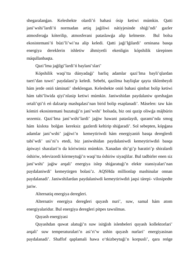 shegaralanǵan.  Keleshekte  olardi’ń  bahasi  ósip  ketiwi  múmkin.  Qatti
jani’wshi’lardi’ń  normadan  artiq  jaǵiliwi  nátiyjesinde  shiǵi’ndi’  gazler
atmosferaǵa  kóterilip,  atmosferani  pataslawǵa  alip  kelmeste.   Bul  bolsa
ekosistemani’ń  búzi’li’wi’na  alip  keledi.  Qatti  jaǵi’lǵilardi’  orninana  basqa
energiya  dereklerin  ishletiw  áhmiyetli  ekenligin  kópshilik  tárepinen
máqullanbaqta. 
Qazi’lma jaǵilgi’lardi’ń baylani’slari’
Kópshilik  waqi’tta  dúnyadaǵi’  barliq  adamlar  qazi’lma  bayli’qlardan
tueri’dan tuwri’ paydalani’p keledi. Sebebi, qazilma bayliqlar qayta tiklenbeydi
hám jerde oniń táminati’ sheklengan. Keleshekte oniń bahasi qimbat bolip ketiwi
hám tabi’liwida qiyi’nlasip ketiwi múmkin. Janiwshidan paydalaniw qorshaǵan
ortali’qti’ń eń dalzarip mashqalasi’nan birid bolip esaplanadi’. Máselen: taw kán
kómiri ekosistemani buzatuǵi’n jani’wshi’ bolsada, biz oni qazip oliwǵa májbúrin
sezemiz. Qazi’lma jani’wshi’lardi’ jaǵiw hawani  pataslaydi, qurami’nda smog
hám  kislota  bolǵan  kereksiz  gazlerdi keltirip shiǵaradi’. Sol sebepten, kópǵana
adamlar  jani’wshi’  jaǵiwi’n   kemeytiriwdi  hám  energiyaniń  basqa  dereglerdi
tabi’wdi’  usi’ni’s  etedi,  biz  janiwshidan  paydalaniwdi  kemeytiriwdiń  basqa
ápiwayi sharalari’n da kóriwimiz múmkin. Xanadan shi’gi’p baratiri’p shiralardi
óshiriw, televizordi kórmeytuǵi’n waqi’tta óshiriw siyaqlilar. Bul tadbirler enen siz
jani’wshi’  jaǵiw  arqali’  energiya  islep  shiǵaratuǵi’n  elektr  stansiyalari’nan
paydalaniwdi’  kemeytirgen  bolasi’z.  AQSHda  millionlap  mashinalar  onnan
paydalanadi’. Janiwshilardan paydalaniwdi kemeytiriwdiń jaqsi tárepi- vilosipedte
juriw.
Alternatiq energiya deregleri.
Alternativ  energiya  deregleri  quyash  nuri’,  suw,  samal  hám  atom
energiyalaridur. Bul energiya deregleri pitpes tawsilmas. 
Quyash energiyasi
Quyashdan  quwat  alatuǵi’n  suw  isitǵish  islenbeleri  quyash  kollektorlari’
arqali’  suw  temperaturalari’n  asi’ri’w  ushin  quyash  nurlari’  energiyasinan
paydalanadi’.  Shaffof  qaplamali  hawa  o‘tkizbeytuǵi’n  korpusli’,  qara  reńge

