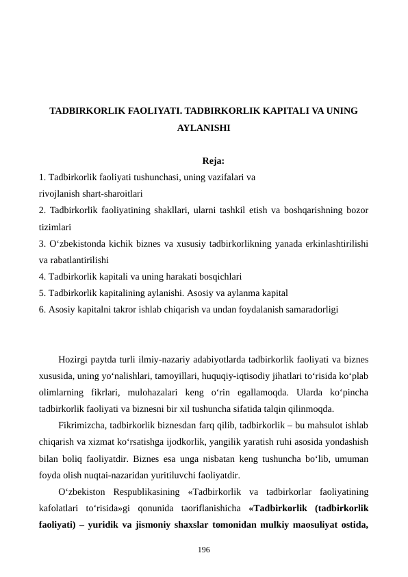 TADBIRKORLIK FAOLIYATI. TADBIRKORLIK KAPITALI VA UNING
AYLANISHI
Reja:
1. Tadbirkorlik faoliyati tushunchasi, uning vazifalari va 
rivojlanish shart-sharoitlari
2. Tadbirkorlik faoliyatining shakllari, ularni tashkil etish va boshqarishning bozor
tizimlari
3. O‘zbekistonda kichik biznes va xususiy tadbirkorlikning yanada erkinlashtirilishi
va rabatlantirilishi
4. Tadbirkorlik kapitali va uning harakati bosqichlari
5. Tadbirkorlik kapitalining aylanishi. Asosiy va aylanma kapital
6. Asosiy kapitalni takror ishlab chiqarish va undan foydalanish samaradorligi
Hozirgi paytda turli ilmiy-nazariy adabiyotlarda tadbirkorlik faoliyati va biznes
xususida, uning yo‘nalishlari, tamoyillari, huquqiy-iqtisodiy jihatlari to‘risida ko‘plab
olimlarning  fikrlari,  mulohazalari  keng  o‘rin  egallamoqda.  Ularda  ko‘pincha
tadbirkorlik faoliyati va biznesni bir xil tushuncha sifatida talqin qilinmoqda. 
Fikrimizcha, tadbirkorlik biznesdan farq qilib, tadbirkorlik – bu mahsulot ishlab
chiqarish va xizmat ko‘rsatishga ijodkorlik, yangilik yaratish ruhi asosida yondashish
bilan boliq faoliyatdir. Biznes esa unga nisbatan keng tushuncha bo‘lib, umuman
foyda olish nuqtai-nazaridan yuritiluvchi faoliyatdir.
O‘zbekiston  Respublikasining  «Tadbirkorlik  va  tadbirkorlar  faoliyatining
kafolatlari  to‘risida»gi  qonunida  taoriflanishicha  «Tadbirkorlik  (tadbirkorlik
faoliyati) – yuridik va jismoniy shaxslar tomonidan mulkiy maosuliyat ostida,
196
