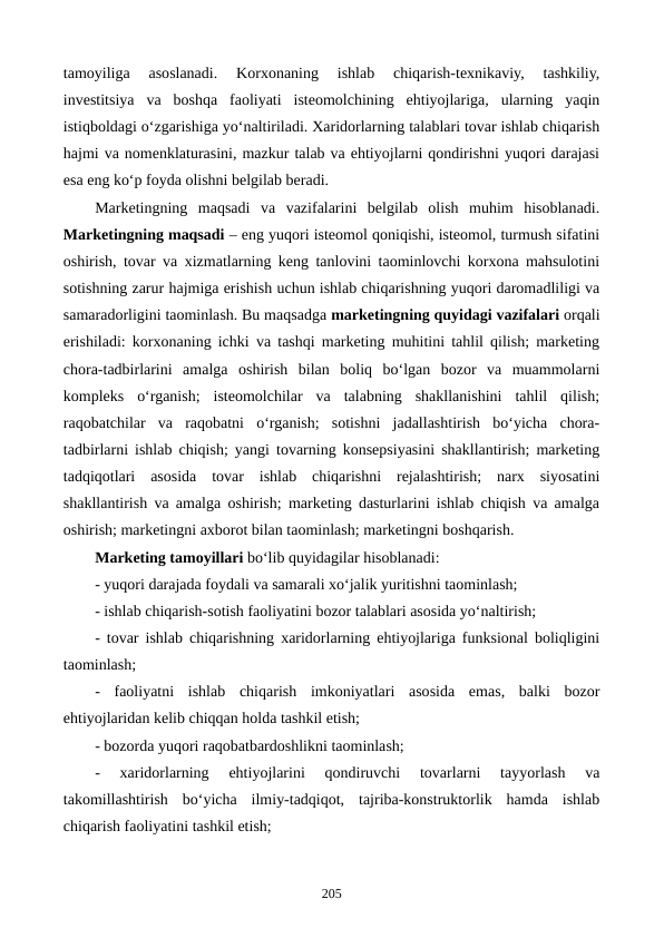 tamoyiliga  asoslanadi.  Korxonaning  ishlab  chiqarish-texnikaviy,  tashkiliy,
investitsiya  va  boshqa  faoliyati  isteomolchining  ehtiyojlariga,  ularning  yaqin
istiqboldagi o‘zgarishiga yo‘naltiriladi. Xaridorlarning talablari tovar ishlab chiqarish
hajmi va nomenklaturasini, mazkur talab va ehtiyojlarni qondirishni yuqori darajasi
esa eng ko‘p foyda olishni belgilab beradi.
Marketingning  maqsadi  va  vazifalarini  belgilab  olish  muhim  hisoblanadi.
Marketingning maqsadi – eng yuqori isteomol qoniqishi, isteomol, turmush sifatini
oshirish, tovar va xizmatlarning keng tanlovini taominlovchi korxona mahsulotini
sotishning zarur hajmiga erishish uchun ishlab chiqarishning yuqori daromadliligi va
samaradorligini taominlash. Bu maqsadga marketingning quyidagi vazifalari orqali
erishiladi: korxonaning ichki va tashqi marketing muhitini tahlil qilish; marketing
chora-tadbirlarini  amalga  oshirish  bilan  boliq  bo‘lgan  bozor  va  muammolarni
kompleks  o‘rganish;  isteomolchilar  va  talabning  shakllanishini  tahlil  qilish;
raqobatchilar  va  raqobatni  o‘rganish;  sotishni  jadallashtirish  bo‘yicha  chora-
tadbirlarni ishlab chiqish; yangi tovarning konsepsiyasini shakllantirish; marketing
tadqiqotlari  asosida  tovar  ishlab  chiqarishni  rejalashtirish;  narx  siyosatini
shakllantirish va amalga oshirish; marketing dasturlarini ishlab chiqish va amalga
oshirish; marketingni axborot bilan taominlash; marketingni boshqarish.   
Marketing tamoyillari bo‘lib quyidagilar hisoblanadi:
- yuqori darajada foydali va samarali xo‘jalik yuritishni taominlash;
- ishlab chiqarish-sotish faoliyatini bozor talablari asosida yo‘naltirish;
- tovar ishlab chiqarishning xaridorlarning ehtiyojlariga funksional boliqligini
taominlash;
-  faoliyatni  ishlab  chiqarish  imkoniyatlari  asosida  emas,  balki  bozor
ehtiyojlaridan kelib chiqqan holda tashkil etish;
- bozorda yuqori raqobatbardoshlikni taominlash;
-  xaridorlarning  ehtiyojlarini  qondiruvchi  tovarlarni  tayyorlash  va
takomillashtirish  bo‘yicha  ilmiy-tadqiqot,  tajriba-konstruktorlik  hamda  ishlab
chiqarish faoliyatini tashkil etish;
205
