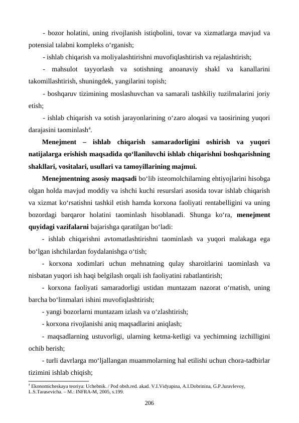 - bozor holatini, uning rivojlanish istiqbolini, tovar va xizmatlarga mavjud va
potensial talabni kompleks o‘rganish;
- ishlab chiqarish va moliyalashtirishni muvofiqlashtirish va rejalashtirish;
-  mahsulot  tayyorlash  va  sotishning  anoanaviy  shakl  va  kanallarini
takomillashtirish, shuningdek, yangilarini topish;
- boshqaruv tizimining moslashuvchan va samarali tashkiliy tuzilmalarini joriy
etish;
- ishlab chiqarish va sotish jarayonlarining o‘zaro aloqasi va taosirining yuqori
darajasini taominlash4.
Menejment  –  ishlab  chiqarish  samaradorligini  oshirish  va  yuqori
natijalarga erishish maqsadida qo‘llaniluvchi ishlab chiqarishni boshqarishning
shakllari, vositalari, usullari va tamoyillarining majmui. 
Menejmentning asosiy maqsadi bo‘lib isteomolchilarning ehtiyojlarini hisobga
olgan holda mavjud moddiy va ishchi kuchi resurslari asosida tovar ishlab chiqarish
va xizmat ko‘rsatishni tashkil etish hamda korxona faoliyati rentabelligini va uning
bozordagi  barqaror  holatini  taominlash  hisoblanadi.  Shunga  ko‘ra,  menejment
quyidagi vazifalarni bajarishga qaratilgan bo‘ladi:  
-  ishlab  chiqarishni  avtomatlashtirishni  taominlash  va  yuqori  malakaga  ega
bo‘lgan ishchilardan foydalanishga o‘tish;
-  korxona  xodimlari  uchun  mehnatning  qulay  sharoitlarini  taominlash  va
nisbatan yuqori ish haqi belgilash orqali ish faoliyatini rabatlantirish;
- korxona faoliyati samaradorligi ustidan muntazam nazorat o‘rnatish, uning
barcha bo‘linmalari ishini muvofiqlashtirish;
- yangi bozorlarni muntazam izlash va o‘zlashtirish;
- korxona rivojlanishi aniq maqsadlarini aniqlash;
- maqsadlarning ustuvorligi, ularning ketma-ketligi va yechimning izchilligini
ochib berish;
- turli davrlarga mo‘ljallangan muammolarning hal etilishi uchun chora-tadbirlar
tizimini ishlab chiqish;
4 Ekonomichеskaya tеoriya: Uchеbnik. / Pod obsh.rеd. akad. V.I.Vidyapina, A.I.Dobrinina, G.P.Juravlеvoy, 
L.S.Tarasеvicha. – M.: INFRA-M, 2005, s.199.
206
