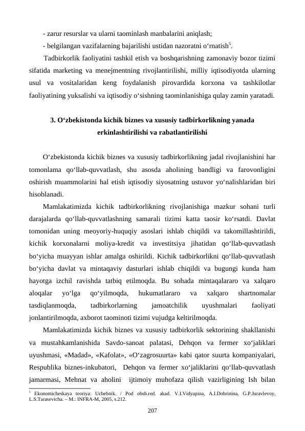 - zarur resurslar va ularni taominlash manbalarini aniqlash;
- belgilangan vazifalarning bajarilishi ustidan nazoratni o‘rnatish5.      
Tadbirkorlik faoliyatini tashkil etish va boshqarishning zamonaviy bozor tizimi
sifatida marketing va menejmentning rivojlantirilishi, milliy iqtisodiyotda ularning
usul  va  vositalaridan  keng  foydalanish  pirovardida  korxona  va  tashkilotlar
faoliyatining yuksalishi va iqtisodiy o‘sishning taominlanishiga qulay zamin yaratadi.
3. O‘zbekistonda kichik biznes va xususiy tadbirkorlikning yanada
erkinlashtirilishi va rabatlantirilishi
O‘zbekistonda kichik biznes va xususiy tadbirkorlikning jadal rivojlanishini har
tomonlama  qo‘llab-quvvatlash,  shu  asosda  aholining  bandligi  va  farovonligini
oshirish muammolarini hal etish iqtisodiy siyosatning ustuvor yo‘nalishlaridan biri
hisoblanadi.  
Mamlakatimizda  kichik  tadbirkorlikning  rivojlanishiga  mazkur  sohani  turli
darajalarda  qo‘llab-quvvatlashning  samarali  tizimi  katta  taosir  ko‘rsatdi.  Davlat
tomonidan uning meoyoriy-huquqiy asoslari  ishlab chiqildi  va takomillashtirildi,
kichik  korxonalarni  moliya-kredit  va  investitsiya  jihatidan  qo‘llab-quvvatlash
bo‘yicha muayyan ishlar amalga oshirildi. Kichik tadbirkorlikni qo‘llab-quvvatlash
bo‘yicha davlat va mintaqaviy dasturlari ishlab chiqildi  va bugungi  kunda ham
hayotga  izchil  ravishda  tatbiq  etilmoqda.  Bu  sohada  mintaqalararo  va  xalqaro
aloqalar  yo‘lga  qo‘yilmoqda,  hukumatlararo  va  xalqaro  shartnomalar
tasdiqlanmoqda,
 
tadbirkorlarning
 
jamoatchilik
 
uyushmalari
 
faoliyati
jonlantirilmoqda, axborot taominoti tizimi vujudga keltirilmoqda.
Mamlakatimizda kichik biznes va xususiy tadbirkorlik sektorining shakllanishi
va  mustahkamlanishida  Savdo-sanoat  palatasi,  Dehqon  va  fermer  xo‘jaliklari
uyushmasi, «Madad», «Kafolat», «O‘zagrosuurta» kabi qator suurta kompaniyalari,
Respublika biznes-inkubatori,  Dehqon va fermer xo‘jaliklarini qo‘llab-quvvatlash
jamarmasi,  Mehnat  va aholini   ijtimoiy muhofaza qilish vazirligining Ish bilan
5 Ekonomichеskaya  tеoriya:  Uchеbnik.  /  Pod  obsh.rеd.  akad.  V.I.Vidyapina,  A.I.Dobrinina,  G.P.Juravlеvoy,
L.S.Tarasеvicha. – M.: INFRA-M, 2005, s.212.
207
