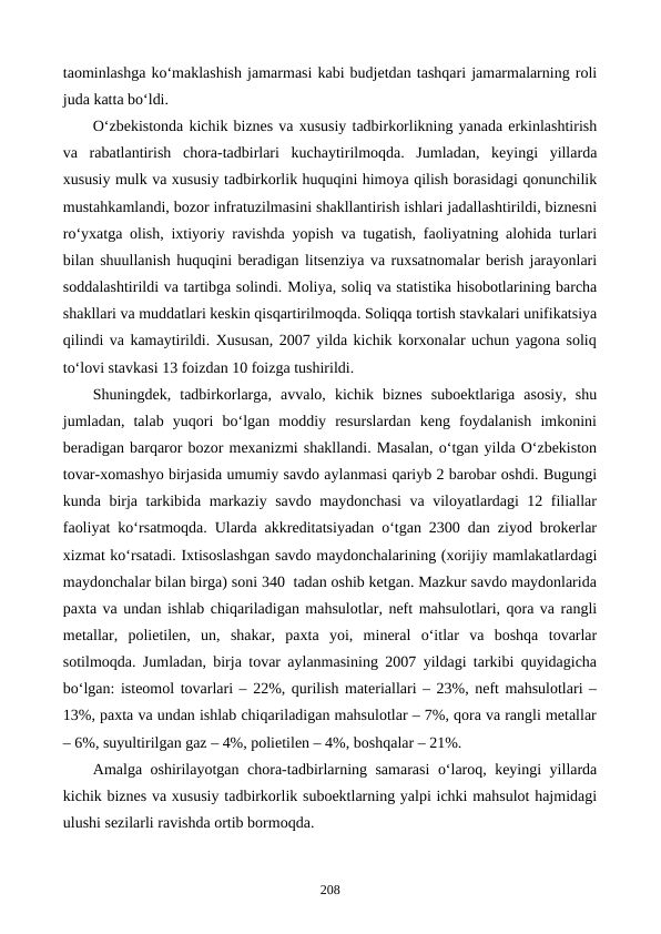 taominlashga ko‘maklashish jamarmasi kabi budjetdan tashqari jamarmalarning roli
juda katta bo‘ldi. 
O‘zbekistonda kichik biznes va xususiy tadbirkorlikning yanada erkinlashtirish
va  rabatlantirish  chora-tadbirlari  kuchaytirilmoqda.  Jumladan,  keyingi  yillarda
xususiy mulk va xususiy tadbirkorlik huquqini himoya qilish borasidagi qonunchilik
mustahkamlandi, bozor infratuzilmasini shakllantirish ishlari jadallashtirildi, biznesni
ro‘yxatga olish, ixtiyoriy ravishda yopish va tugatish, faoliyatning alohida turlari
bilan shuullanish huquqini beradigan litsenziya va ruxsatnomalar berish jarayonlari
soddalashtirildi va tartibga solindi. Moliya, soliq va statistika hisobotlarining barcha
shakllari va muddatlari keskin qisqartirilmoqda. Soliqqa tortish stavkalari unifikatsiya
qilindi va kamaytirildi. Xususan, 2007 yilda kichik korxonalar uchun yagona soliq
to‘lovi stavkasi 13 foizdan 10 foizga tushirildi.
Shuningdek,  tadbirkorlarga,  avvalo,  kichik  biznes  suboektlariga  asosiy,  shu
jumladan,  talab  yuqori  bo‘lgan  moddiy  resurslardan  keng  foydalanish  imkonini
beradigan barqaror bozor mexanizmi shakllandi. Masalan, o‘tgan yilda O‘zbekiston
tovar-xomashyo birjasida umumiy savdo aylanmasi qariyb 2 barobar oshdi. Bugungi
kunda birja tarkibida markaziy savdo maydonchasi  va viloyatlardagi 12 filiallar
faoliyat ko‘rsatmoqda. Ularda akkreditatsiyadan o‘tgan 2300 dan ziyod brokerlar
xizmat ko‘rsatadi. Ixtisoslashgan savdo maydonchalarining (xorijiy mamlakatlardagi
maydonchalar bilan birga) soni 340  tadan oshib ketgan. Mazkur savdo maydonlarida
paxta va undan ishlab chiqariladigan mahsulotlar, neft mahsulotlari, qora va rangli
metallar,  polietilen,  un,  shakar,  paxta  yoi,  mineral  o‘itlar  va  boshqa  tovarlar
sotilmoqda. Jumladan, birja tovar aylanmasining 2007 yildagi tarkibi quyidagicha
bo‘lgan: isteomol tovarlari – 22%, qurilish materiallari – 23%, neft mahsulotlari –
13%, paxta va undan ishlab chiqariladigan mahsulotlar – 7%, qora va rangli metallar
– 6%, suyultirilgan gaz – 4%, polietilen – 4%, boshqalar – 21%.  
Amalga oshirilayotgan chora-tadbirlarning samarasi  o‘laroq, keyingi yillarda
kichik biznes va xususiy tadbirkorlik suboektlarning yalpi ichki mahsulot hajmidagi
ulushi sezilarli ravishda ortib bormoqda. 
208
