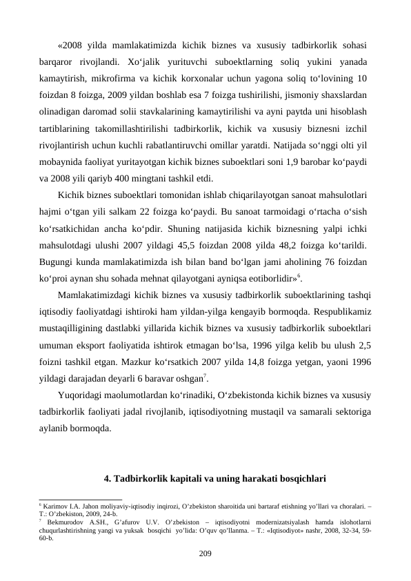 «2008  yilda  mamlakatimizda  kichik  biznes  va  xususiy  tadbirkorlik  sohasi
barqaror  rivojlandi.  Xo‘jalik  yurituvchi  suboektlarning  soliq  yukini  yanada
kamaytirish, mikrofirma va kichik korxonalar uchun yagona soliq to‘lovining 10
foizdan 8 foizga, 2009 yildan boshlab esa 7 foizga tushirilishi, jismoniy shaxslardan
olinadigan daromad solii stavkalarining kamaytirilishi va ayni paytda uni hisoblash
tartiblarining  takomillashtirilishi  tadbirkorlik,  kichik  va  xususiy  biznesni  izchil
rivojlantirish uchun kuchli rabatlantiruvchi omillar yaratdi. Natijada so‘nggi olti yil
mobaynida faoliyat yuritayotgan kichik biznes suboektlari soni 1,9 barobar ko‘paydi
va 2008 yili qariyb 400 mingtani tashkil etdi. 
Kichik biznes suboektlari tomonidan ishlab chiqarilayotgan sanoat mahsulotlari
hajmi o‘tgan yili salkam 22 foizga ko‘paydi. Bu sanoat tarmoidagi o‘rtacha o‘sish
ko‘rsatkichidan ancha ko‘pdir. Shuning natijasida kichik biznesning yalpi ichki
mahsulotdagi ulushi 2007 yildagi 45,5 foizdan 2008 yilda 48,2 foizga ko‘tarildi.
Bugungi kunda mamlakatimizda ish bilan band bo‘lgan jami aholining 76 foizdan
ko‘proi aynan shu sohada mehnat qilayotgani ayniqsa eotiborlidir»6. 
Mamlakatimizdagi kichik biznes va xususiy tadbirkorlik suboektlarining tashqi
iqtisodiy faoliyatdagi ishtiroki ham yildan-yilga kengayib bormoqda. Respublikamiz
mustaqilligining dastlabki yillarida kichik biznes va xususiy tadbirkorlik suboektlari
umuman eksport faoliyatida ishtirok etmagan bo‘lsa, 1996 yilga kelib bu ulush 2,5
foizni tashkil etgan. Mazkur ko‘rsatkich 2007 yilda 14,8 foizga yetgan, yaoni 1996
yildagi darajadan deyarli 6 baravar oshgan7.
Yuqoridagi maolumotlardan ko‘rinadiki, O‘zbekistonda kichik biznes va xususiy
tadbirkorlik faoliyati jadal rivojlanib, iqtisodiyotning mustaqil va samarali sektoriga
aylanib bormoqda.
4. Tadbirkorlik kapitali va uning harakati bosqichlari
6 Karimov I.A. Jahon moliyaviy-iqtisodiy inqirozi, O’zbеkiston sharoitida uni bartaraf etishning yo’llari va choralari. –
T.: O’zbеkiston, 2009, 24-b.
7 Bеkmurodov  A.SH.,  G’afurov  U.V.  O’zbеkiston  –  iqtisodiyotni  modеrnizatsiyalash  hamda  islohotlarni
chuqurlashtirishning yangi va yuksak  bosqichi  yo’lida: O’quv qo’llanma. – T.: «Iqtisodiyot» nashr, 2008, 32-34, 59-
60-b. 
209
