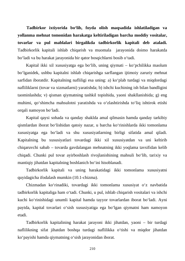Tadbirkor  ixtiyorida  bo‘lib,  foyda  olish  maqsadida  ishlatiladigan  va
yollanma mehnat tomonidan harakatga keltiriladigan barcha moddiy vositalar,
tovarlar  va  pul  mablalari  birgalikda  tadbirkorlik  kapitali  deb  ataladi.
Tadbirkorlik kapitali  ishlab  chiqarish  va muomala  jarayonida doimo harakatda
bo‘ladi va bu harakat jarayonida bir qator bosqichlarni bosib o‘tadi.
Kapital ikki xil xususiyatga ega bo‘lib, uning qiymati – ko‘pchilikka maolum
bo‘lganidek, ushbu kapitalni ishlab chiqarishga sarflangan ijtimoiy zaruriy mehnat
sarfidan iboratdir. Kapitalning nafliligi esa uning: a) ko‘plab turdagi va miqdordagi
nafliliklarni (tovar va xizmatlarni) yaratishda; b) ishchi kuchining ish bilan bandligini
taominlashda; v) qisman qiymatning tashkil topishida, yaoni shakllanishida; g) eng
muhimi, qo‘shimcha mahsulotni yaratishda va o‘zlashtirishda to‘liq ishtirok etishi
orqali namoyon bo‘ladi.   
Kapital qaysi sohada va qanday shaklda amal qilmasin hamda qanday tarkibiy
qismlardan iborat bo‘lishidan qatoiy nazar, u barcha ko‘rinishlarda ikki tomonlama
xususiyatga  ega  bo‘ladi  va  shu  xususiyatlarning  birligi  sifatida  amal  qiladi.
Kapitalning  bu  xususiyatlari  tovardagi  ikki  xil  xususiyatdan  va  uni  keltirib
chiqaruvchi sabab – tovarda gavdalangan mehnatning ikki yoqlama tavsifidan kelib
chiqadi. Chunki pul tovar ayirboshlash rivojlanishining mahsuli bo‘lib, tarixiy va
mantiqiy jihatdan kapitalning boshlanich bo‘ini hisoblanadi.
Tadbirkorlik  kapitali  va  uning  harakatidagi  ikki  tomonlama  xususiyatni
quyidagicha ifodalash mumkin (10.1-chizma).
Chizmadan  ko‘rinadiki,  tovardagi  ikki  tomonlama  xususiyat  o‘z  navbatida
tadbirkorlik kapitaliga ham o‘tadi. Chunki, u pul, ishlab chiqarish vositalari va ishchi
kuchi ko‘rinishidagi unumli kapital hamda tayyor tovarlardan iborat bo‘ladi. Ayni
paytda, kapital tovarlari o‘sish xususiyatiga ega bo‘lgan qiymatni ham namoyon
etadi.
Tadbirkorlik kapitalining harakat jarayoni ikki jihatdan, yaoni – bir turdagi
naflilikning  sifat  jihatdan  boshqa  turdagi  naflilikka  o‘tishi  va  miqdor  jihatdan
ko‘payishi hamda qiymatning o‘sish jarayonidan iborat.
210
