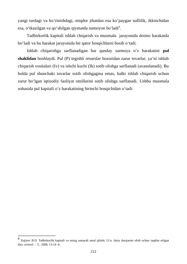 yangi turdagi va ko‘rinishdagi, miqdor jihatdan esa ko‘paygan naflilik, ikkinchidan
esa, o‘tkazilgan va qo‘shilgan qiymatda namoyon bo‘ladi8.
Tadbirkorlik kapitali ishlab chiqarish va muomala  jarayonida doimo harakatda
bo‘ladi va bu harakat jarayonida bir qator bosqichlarni bosib o‘tadi.
Ishlab  chiqarishga  sarflanadigan  har  qanday  sarmoya  o‘z  harakatini  pul
shaklidan boshlaydi. Pul (P) tegishli resurslar bozoridan zarur tovarlar, ya’ni ishlab
chiqarish vositalari (Iv) va ishchi kuchi (Ik) sotib olishga sarflanadi (avanslanadi). Bu
holda pul shunchaki tovarlar sotib olishgagina emas, balki ishlab chiqarish uchun
zarur bo‘lgan iqtisodiy faoliyat omillarini sotib olishga sarflanadi. Ushbu muomala
sohasida pul kapitali o‘z harakatining birinchi bosqichidan o‘tadi:
8 Хajiyev B.D. Tadbirkorlik kapitali va uning samarali amal qilishi. I.f.n. ilmiy darajasini olish uchun taqdim etilgan
diss. avtorеf. – T., 2008, 13-14 -b.
212

