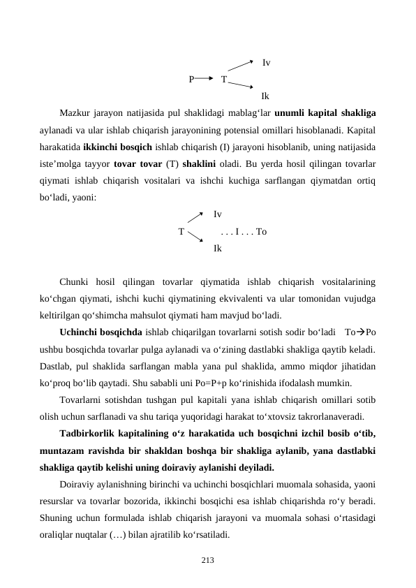                                                 Iv
P           T
                                               Ik
Mazkur jarayon natijasida pul shaklidagi mablag‘lar unumli kapital shakliga
aylanadi va ular ishlab chiqarish jarayonining potensial omillari hisoblanadi. Kapital
harakatida ikkinchi bosqich ishlab chiqarish (I) jarayoni hisoblanib, uning natijasida
iste’molga tayyor tovar tovar (T)  shaklini oladi. Bu yerda hosil qilingan tovarlar
qiymati ishlab chiqarish vositalari va ishchi kuchiga sarflangan qiymatdan ortiq
bo‘ladi, yaoni:   
Iv
    T               . . . I . . . To
Ik
Chunki  hosil  qilingan  tovarlar  qiymatida  ishlab  chiqarish  vositalarining
ko‘chgan qiymati, ishchi kuchi qiymatining ekvivalenti va ular tomonidan vujudga
keltirilgan qo‘shimcha mahsulot qiymati ham mavjud bo‘ladi.
Uchinchi bosqichda ishlab chiqarilgan tovarlarni sotish sodir bo‘ladi   ToPo
ushbu bosqichda tovarlar pulga aylanadi va o‘zining dastlabki shakliga qaytib keladi.
Dastlab, pul shaklida sarflangan mabla yana pul shaklida, ammo miqdor jihatidan
ko‘proq bo‘lib qaytadi. Shu sababli uni Po=P+p ko‘rinishida ifodalash mumkin.
Tovarlarni sotishdan tushgan pul kapitali yana ishlab chiqarish omillari sotib
olish uchun sarflanadi va shu tariqa yuqoridagi harakat to‘xtovsiz takrorlanaveradi.
Tadbirkorlik kapitalining o‘z harakatida uch bosqichni izchil bosib o‘tib,
muntazam ravishda bir shakldan boshqa bir shakliga aylanib, yana dastlabki
shakliga qaytib kelishi uning doiraviy aylanishi deyiladi.
Doiraviy aylanishning birinchi va uchinchi bosqichlari muomala sohasida, yaoni
resurslar va tovarlar bozorida, ikkinchi bosqichi esa ishlab chiqarishda ro‘y beradi.
Shuning uchun formulada ishlab chiqarish jarayoni va muomala sohasi o‘rtasidagi
oraliqlar nuqtalar (…) bilan ajratilib ko‘rsatiladi.
213
