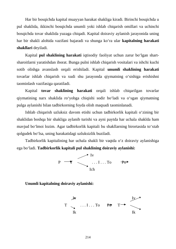 Har bir bosqichda kapital muayyan harakat shakliga kiradi. Birinchi bosqichda u
pul shaklida, ikkinchi bosqichda unumli yoki ishlab chiqarish omillari va uchinchi
bosqichda tovar shaklida yuzaga chiqadi. Kapital doiraviy aylanish jarayonida uning
har bir shakli alohida vazifani bajaradi va shunga ko‘ra ular kapitalning harakati
shakllari deyiladi.
Kapital pul shaklining harakati iqtisodiy faoliyat uchun zarur bo‘lgan shart-
sharoitlarni yaratishdan iborat. Bunga pulni ishlab chiqarish vositalari va ishchi kuchi
sotib  olishga  avanslash  orqali  erishiladi.  Kapital  unumli  shaklining  harakati
tovarlar  ishlab  chiqarish  va  xudi  shu  jarayonda  qiymatning  o‘sishiga  erishishni
taominlash vazifasiga qaratiladi.
Kapital  tovar  shaklining  harakati orqali  ishlab  chiqarilgan  tovarlar
qiymatining narx shaklida ro‘yobga chiqishi sodir bo‘ladi va o‘sgan qiymatning
pulga aylanishi bilan tadbirkorning foyda olish maqsadi taominlanadi.
Ishlab chiqarish uzluksiz davom etishi uchun tadbirkorlik kapitali o‘zining bir
shaklidan boshqa bir shakliga aylanib turishi va ayni paytda har uchala shaklda ham
mavjud bo‘lmoi lozim. Agar tadbirkorlik kapitali bu shakllarning birortasida to‘xtab
qolgudek bo‘lsa, uning harakatidagi uzluksizlik buziladi.
Tadbirkorlik kapitalining har uchala shakli bir vaqtda o‘z doiraviy aylanishiga
ega bo‘ladi. Tadbirkorlik kapitali pul shaklining doiraviy aylanishi:   
Iv
                                P         T                   . . . I . . . To          Po
Ich
Unumli kapitalning doiraviy aylanishi:
                                              Iv                                                      Iv
                                      T             . . . I . . . To       Po      T
                                              Ik                                                      Ik
214
