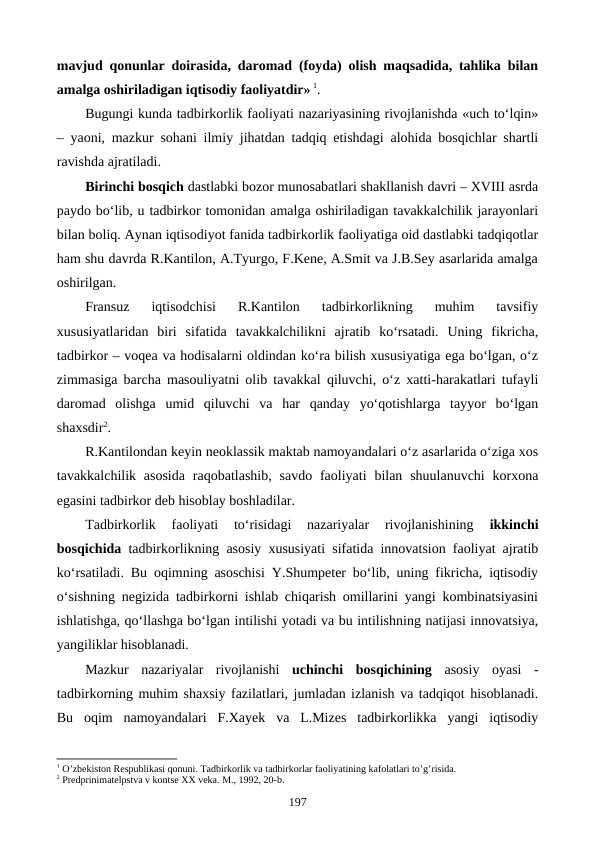 mavjud qonunlar doirasida, daromad (foyda) olish maqsadida, tahlika bilan
amalga oshiriladigan iqtisodiy faoliyatdir» 1.    
Bugungi kunda tadbirkorlik faoliyati nazariyasining rivojlanishda «uch to‘lqin»
– yaoni, mazkur sohani ilmiy jihatdan tadqiq etishdagi alohida bosqichlar shartli
ravishda ajratiladi. 
Birinchi bosqich dastlabki bozor munosabatlari shakllanish davri – XVIII asrda
paydo bo‘lib, u tadbirkor tomonidan amalga oshiriladigan tavakkalchilik jarayonlari
bilan boliq. Aynan iqtisodiyot fanida tadbirkorlik faoliyatiga oid dastlabki tadqiqotlar
ham shu davrda R.Kantilon, A.Tyurgo, F.Kene, A.Smit va J.B.Sey asarlarida amalga
oshirilgan. 
Fransuz  iqtisodchisi  R.Kantilon  tadbirkorlikning  muhim  tavsifiy
xususiyatlaridan  biri  sifatida  tavakkalchilikni  ajratib  ko‘rsatadi.  Uning  fikricha,
tadbirkor – voqea va hodisalarni oldindan ko‘ra bilish xususiyatiga ega bo‘lgan, o‘z
zimmasiga barcha masouliyatni olib tavakkal qiluvchi, o‘z xatti-harakatlari tufayli
daromad  olishga  umid  qiluvchi  va  har  qanday  yo‘qotishlarga  tayyor  bo‘lgan
shaxsdir2. 
R.Kantilondan keyin neoklassik maktab namoyandalari o‘z asarlarida o‘ziga xos
tavakkalchilik  asosida  raqobatlashib,  savdo  faoliyati  bilan shuulanuvchi  korxona
egasini tadbirkor deb hisoblay boshladilar. 
Tadbirkorlik  faoliyati  to‘risidagi  nazariyalar  rivojlanishining
 ikkinchi
bosqichida tadbirkorlikning asosiy xususiyati sifatida innovatsion faoliyat ajratib
ko‘rsatiladi. Bu oqimning asoschisi Y.Shumpeter bo‘lib, uning fikricha, iqtisodiy
o‘sishning negizida tadbirkorni ishlab chiqarish omillarini yangi kombinatsiyasini
ishlatishga, qo‘llashga bo‘lgan intilishi yotadi va bu intilishning natijasi innovatsiya,
yangiliklar hisoblanadi. 
Mazkur  nazariyalar  rivojlanishi  uchinchi  bosqichining asosiy  oyasi  -
tadbirkorning muhim shaxsiy fazilatlari, jumladan izlanish va tadqiqot hisoblanadi.
Bu  oqim  namoyandalari  F.Xayek  va  L.Mizes  tadbirkorlikka  yangi  iqtisodiy
1 O’zbеkiston Rеspublikasi qonuni. Tadbirkorlik va tadbirkorlar faoliyatining kafolatlari to’g’risida.
2 Prеdprinimatеlpstva v kontsе ХХ vеka. M., 1992, 20-b.
197
