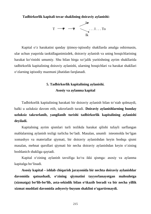  Tadbirkorlik kapitali tovar shaklining doiraviy aylanishi:
                                                                        Iv
                                   T         P         T                . . . I . . . To
                                                                        Ik
Kapital o‘z harakatini qanday ijtimoy-iqtisodiy shakllarda amalga oshirmasin,
ular uchun yuqorida taokidlaganimizdek, doiraviy aylanish va uning bosqichlarining
harakat ko‘rinishi umumiy. Shu bilan birga xo‘jalik yuritishning ayrim shakllarida
tadbirkorlik kapitalining doiraviy aylanishi, ularning bosqichlari va harakat shakllari
o‘zlarning iqtisodiy mazmuni jihatidan farqlanadi.
5. Tadbirkorlik kapitalining aylanishi. 
Asosiy va aylanma kapital
Tadbirkorlik kapitalining harakati bir doiraviy aylanish bilan to‘xtab qolmaydi,
balki u uzluksiz davom etib, takrorlanib turadi. Doiraviy aylanishlarning bunday
uzluksiz  takrorlanib,  yangilanib  turishi  tadbirkorlik  kapitalining  aylanishi
deyiladi.
Kapitalning  ayrim  qismlari  turli  tezlikda  harakat  qilishi  tufayli  sarflangan
mablalarning aylanish tezligi turlicha bo‘ladi. Masalan, unumli  isteomolda bo‘lgan
xomashyo va  materiallar  qiymati,  bir  doiraviy  aylanishdan  keyin  boshqa  qismi
masalan, mehnat qurollari qiymati bir necha doiraviy aylanishdan keyin o‘zining
boshlanich shakliga qaytadi.
Kapital  o‘zining  aylanish  tavsifiga  ko‘ra  ikki  qismga:  asosiy  va  aylanma
kapitalga bo‘linadi.
Asosiy kapital – ishlab chiqarish jarayonida bir nechta doiraviy aylanishlar
davomida  qatnashadi,  o‘zining  qiymatini  tayyorlanayotgan  mahsulotga
(xizmatga) bo‘lib-bo‘lib, asta-sekinlik bilan o‘tkazib boradi va bir necha yillik
xizmat muddati davomida ashyoviy-buyum shaklini o‘zgartirmaydi.
215
