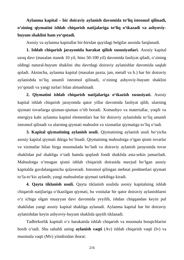 Aylanma kapital – bir doiraviy aylanish davomida to‘liq isteomol qilinadi,
o‘zining qiymatini ishlab chiqarish natijalariga to‘liq o‘tkazadi va ashyoviy-
buyum shaklini ham yo‘qotadi.
Asosiy va aylanma kapitallar bir-biridan quyidagi belgilar asosida farqlanadi.
1. Ishlab chiqarish jarayonida harakat qilish xususiyatlari. Asosiy kapital
uzoq davr (masalan stanok 10 yil, bino 50-100 yil) davomida faoliyat qiladi, o‘zining
oldingi natural-buyum shaklini  shu davrdagi doiraviy aylanishlar davomida saqlab
qoladi. Aksincha, aylanma kapital (masalan paxta, jun, metall va b.) har bir doiraviy
aylanishda  to‘liq  unumli  isteomol  qilinadi,  o‘zining  ashyoviy-buyum  shaklini
yo‘qotadi va yangi turlari bilan almashinadi.
2.  Qiymatini  ishlab  chiqarish  natijalariga  o‘tkazish  xususiyati. Asosiy
kapital ishlab chiqarish jarayonida qator yillar davomida faoliyat  qilib, ularning
qiymati tovarlarga qisman-qisman o‘tib boradi. Xomashyo va materiallar, yoqili va
energiya kabi aylanma kapital elementlari har bir doiraviy aylanishda to‘liq unumli
isteomol qilinadi va ularning qiymati mahsulot va xizmatlar qiymatiga to‘liq o‘tadi. 
3. Kapital qiymatining aylanish usuli. Qiymatining aylanish usuli bo‘yicha
asosiy kapital qiymati ikkiga bo‘linadi. Qiymatning mahsulotga o‘tgan qismi tovarlar
va xizmatlar bilan birga muomalada bo‘ladi va doiraviy aylanish jarayonida tovar
shaklidan pul shakliga o‘tadi hamda qoplash fondi shaklida asta-sekin jamariladi.
Mahsulotga  o‘tmagan  qismi  ishlab  chiqarish  doirasida  mavjud  bo‘lgan  asosiy
kapitalda gavdalanganicha qolaveradi. Isteomol qilingan mehnat predmetlari qiymati
to‘la-to‘kis aylanib, yangi mahsulotlar qiymati tarkibiga kiradi. 
4. Qayta tiklanish usuli. Qayta tiklanish usulida asosiy  kapitalning ishlab
chiqarish natijlariga o‘tkazilgan qiymati, bu vositalar bir qator doiraviy aylanishlarni
o‘z ichiga olgan muayyan davr davomida yeyilib, ishdan chiqqandan keyin pul
shaklidan yangi asosiy kapital shakliga aylanadi. Aylanma kapital har bir doiraviy
aylanishdan keyin ashyoviy-buyum shaklida qaytib tiklanadi.
Tadbirkorlik kapitali o‘z harakatida ishlab chiqarish va muomala bosqichlarini
bosib o‘tadi. Shu sababli uning  aylanish vaqti (Av) ishlab chiqarish vaqti (Iv) va
muomala vaqti (Mv) yiindisidan iborat:
216
