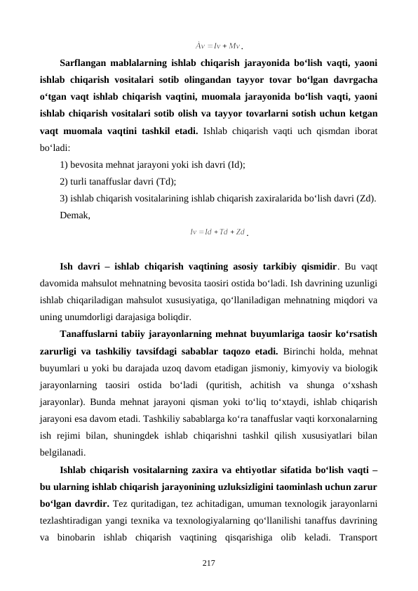 .
Sarflangan mablalarning ishlab chiqarish jarayonida bo‘lish vaqti, yaoni
ishlab chiqarish vositalari sotib olingandan tayyor tovar bo‘lgan davrgacha
o‘tgan vaqt ishlab chiqarish vaqtini, muomala jarayonida bo‘lish vaqti, yaoni
ishlab chiqarish vositalari sotib olish va tayyor tovarlarni sotish uchun ketgan
vaqt muomala vaqtini tashkil etadi. Ishlab chiqarish vaqti uch qismdan iborat
bo‘ladi:
1) bevosita mehnat jarayoni yoki ish davri (Id);
2) turli tanaffuslar davri (Td);
3) ishlab chiqarish vositalarining ishlab chiqarish zaxiralarida bo‘lish davri (Zd).
Demak,
.
Ish davri – ishlab chiqarish vaqtining asosiy tarkibiy qismidir. Bu vaqt
davomida mahsulot mehnatning bevosita taosiri ostida bo‘ladi. Ish davrining uzunligi
ishlab chiqariladigan mahsulot xususiyatiga, qo‘llaniladigan mehnatning miqdori va
uning unumdorligi darajasiga boliqdir.
Tanaffuslarni tabiiy jarayonlarning mehnat buyumlariga taosir ko‘rsatish
zarurligi va tashkiliy tavsifdagi sabablar taqozo etadi. Birinchi holda, mehnat
buyumlari u yoki bu darajada uzoq davom etadigan jismoniy, kimyoviy va biologik
jarayonlarning  taosiri  ostida  bo‘ladi (quritish,  achitish  va  shunga  o‘xshash
jarayonlar). Bunda mehnat jarayoni qisman yoki to‘liq to‘xtaydi, ishlab chiqarish
jarayoni esa davom etadi. Tashkiliy sabablarga ko‘ra tanaffuslar vaqti korxonalarning
ish  rejimi  bilan,  shuningdek  ishlab  chiqarishni  tashkil  qilish  xususiyatlari  bilan
belgilanadi.
Ishlab chiqarish vositalarning zaxira va ehtiyotlar sifatida bo‘lish vaqti –
bu ularning ishlab chiqarish jarayonining uzluksizligini taominlash uchun zarur
bo‘lgan davrdir. Tez quritadigan, tez achitadigan, umuman texnologik jarayonlarni
tezlashtiradigan yangi texnika va texnologiyalarning qo‘llanilishi tanaffus davrining
va  binobarin  ishlab  chiqarish  vaqtining  qisqarishiga  olib  keladi.  Transport
217
