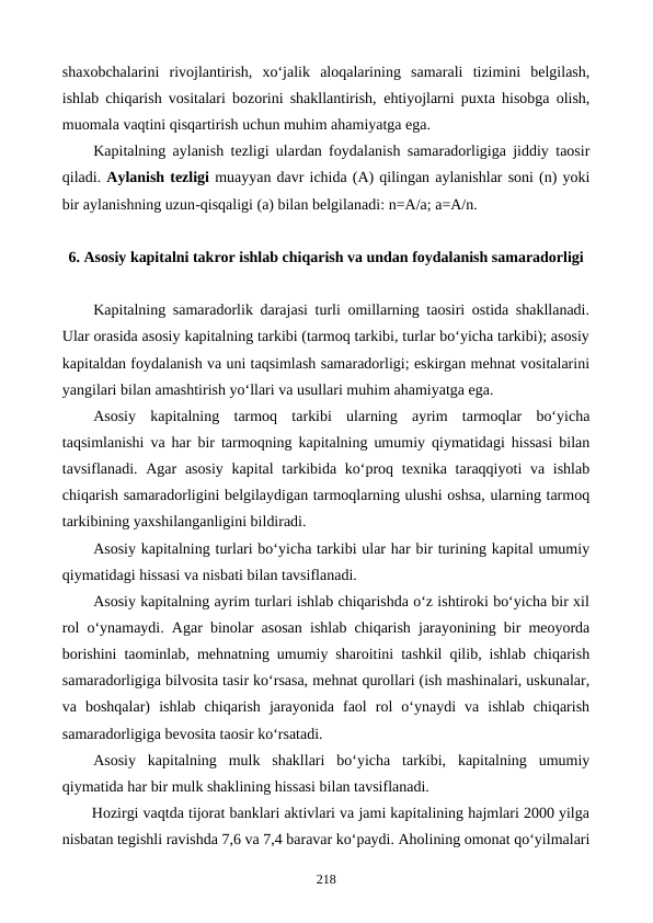 shaxobchalarini  rivojlantirish,  xo‘jalik  aloqalarining  samarali  tizimini  belgilash,
ishlab chiqarish vositalari bozorini shakllantirish, ehtiyojlarni puxta hisobga olish,
muomala vaqtini qisqartirish uchun muhim ahamiyatga ega. 
Kapitalning aylanish tezligi ulardan foydalanish samaradorligiga jiddiy taosir
qiladi. Aylanish tezligi muayyan davr ichida (A) qilingan aylanishlar soni (n) yoki
bir aylanishning uzun-qisqaligi (a) bilan belgilanadi: n=A/a; a=A/n.
6. Asosiy kapitalni takror ishlab chiqarish va undan foydalanish samaradorligi
Kapitalning samaradorlik darajasi turli omillarning taosiri ostida shakllanadi.
Ular orasida asosiy kapitalning tarkibi (tarmoq tarkibi, turlar bo‘yicha tarkibi); asosiy
kapitaldan foydalanish va uni taqsimlash samaradorligi; eskirgan mehnat vositalarini
yangilari bilan amashtirish yo‘llari va usullari muhim ahamiyatga ega.
Asosiy  kapitalning  tarmoq  tarkibi  ularning  ayrim  tarmoqlar  bo‘yicha
taqsimlanishi va har bir tarmoqning kapitalning umumiy qiymatidagi hissasi bilan
tavsiflanadi. Agar  asosiy  kapital  tarkibida ko‘proq texnika taraqqiyoti  va ishlab
chiqarish samaradorligini belgilaydigan tarmoqlarning ulushi oshsa, ularning tarmoq
tarkibining yaxshilanganligini bildiradi.
Asosiy kapitalning turlari bo‘yicha tarkibi ular har bir turining kapital umumiy
qiymatidagi hissasi va nisbati bilan tavsiflanadi.
Asosiy kapitalning ayrim turlari ishlab chiqarishda o‘z ishtiroki bo‘yicha bir xil
rol o‘ynamaydi. Agar binolar asosan ishlab chiqarish jarayonining bir meoyorda
borishini taominlab, mehnatning umumiy sharoitini tashkil qilib, ishlab chiqarish
samaradorligiga bilvosita tasir ko‘rsasa, mehnat qurollari (ish mashinalari, uskunalar,
va  boshqalar)  ishlab  chiqarish  jarayonida  faol  rol  o‘ynaydi  va  ishlab  chiqarish
samaradorligiga bevosita taosir ko‘rsatadi.
Asosiy  kapitalning  mulk  shakllari  bo‘yicha  tarkibi,  kapitalning  umumiy
qiymatida har bir mulk shaklining hissasi bilan tavsiflanadi.
Hozirgi vaqtda tijorat banklari aktivlari va jami kapitalining hajmlari 2000 yilga
nisbatan tegishli ravishda 7,6 va 7,4 baravar ko‘paydi. Aholining omonat qo‘yilmalari
218
