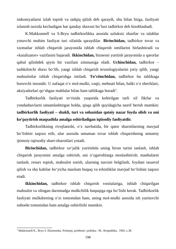 imkoniyatlarni izlab topish va tadqiq qilish deb qaraydi, shu bilan birga, faoliyati
izlanish tarzida kechadigan har qanday shaxsni bo‘lusi tadbirkor deb hisoblashadi. 
K.Makkonnell va S.Bryu tadbirkorlikka asosida uzluksiz shartlar va talablar
yotuvchi muhim faoliyat turi sifatida qaraydilar.  Birinchidan, tadbirkor tovar va
xizmatlar  ishlab  chiqarish  jarayonida  ishlab  chiqarish  omillarini  birlashtiradi  va
«katalizator» vazifasini bajaradi. Ikkinchidan, biznesni yuritish jarayonida u qarorlar
qabul  qilishdek  qiyin  bir  vazifani  zimmasiga  oladi.  Uchinchidan, tadbirkor  –
tashkilotchi shaxs bo‘lib, yangi ishlab chiqarish texnologiyalarini joriy qilib, yangi
mahsulotlar  ishlab  chiqarishga  intiladi.  To‘rtinchidan, tadbirkor  bu  tahlikaga
boruvchi insondir. U nafaqat o‘z mol-mulki, vaqti, mehnati bilan, balki o‘z sheriklari,
aksiyadorlari qo‘shgan mablalar bilan ham tahlikaga boradi3.
Tadbirkorlik  faoliyati  to‘risida  yuqorida  keltirilgan  turli  xil  fikrlar  va
yondashuvlarni umumlashtirgan holda, qisqa qilib quyidagicha taorif berish mumkin:
tadbirkorlik faoliyati – shakli, turi va sohasidan qatoiy nazar foyda olish va uni
ko‘paytirish maqsadida amalga oshiriladigan iqtisodiy faoliyatdir.
Tadbirkorlikning rivojlanishi, o‘z navbatida, bir qator sharoitlarning mavjud
bo‘lishini  taqozo etib, ular  asosida  umuman tovar  ishlab  chiqarishning umumiy
ijtimoiy-iqtisodiy shart-sharoitlari yotadi.
Birinchidan, tadbirkor xo‘jalik yuritishda uning biron turini tanlash, ishlab
chiqarish jarayonini amalga oshirish, uni o‘zgarishlarga moslashtirish, manbalarni
tanlash, resurs topish, mahsulot sotish, ularning narxini belgilash, foydani tasarruf
qilish va shu kabilar bo‘yicha maolum huquq va erkinliklar mavjud bo‘lishini taqozo
etadi.
Ikkinchidan, tadbirkor  ishlab  chiqarish  vositalariga,  ishlab  chiqarilgan
mahsulot va olingan daromadga mulkchilik huquqiga ega bo‘lishi kerak. Tadbirkorlik
faoliyati mulkdorning o‘zi tomonidan ham, uning mol-mulki asosida ish yurituvchi
suboekt tomonidan ham amalga oshirilishi mumkin. 
3 Makkonnеll K., Bryu S. Ekonomika. Printsipi, problеmi i politika.- M.: Rеspublika,  1992, s.38.
198
