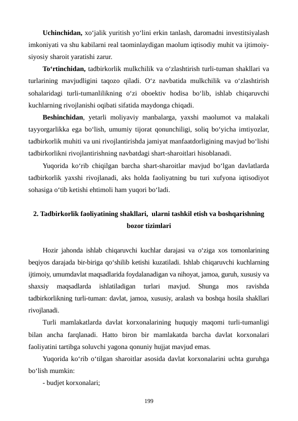 Uchinchidan, xo‘jalik yuritish yo‘lini erkin tanlash, daromadni investitsiyalash
imkoniyati va shu kabilarni real taominlaydigan maolum iqtisodiy muhit va ijtimoiy-
siyosiy sharoit yaratishi zarur.
To‘rtinchidan, tadbirkorlik mulkchilik va o‘zlashtirish turli-tuman shakllari va
turlarining mavjudligini taqozo qiladi. O‘z navbatida mulkchilik va o‘zlashtirish
sohalaridagi  turli-tumanlilikning  o‘zi  oboektiv  hodisa  bo‘lib,  ishlab  chiqaruvchi
kuchlarning rivojlanishi oqibati sifatida maydonga chiqadi.
Beshinchidan, yetarli  moliyaviy manbalarga, yaxshi  maolumot  va malakali
tayyorgarlikka ega bo‘lish, umumiy tijorat qonunchiligi, soliq bo‘yicha imtiyozlar,
tadbirkorlik muhiti va uni rivojlantirishda jamiyat manfaatdorligining mavjud bo‘lishi
tadbirkorlikni rivojlantirishning navbatdagi shart-sharoitlari hisoblanadi.
Yuqorida ko‘rib chiqilgan barcha shart-sharoitlar mavjud bo‘lgan davlatlarda
tadbirkorlik yaxshi rivojlanadi, aks holda faoliyatning bu turi xufyona iqtisodiyot
sohasiga o‘tib ketishi ehtimoli ham yuqori bo‘ladi.
2. Tadbirkorlik faoliyatining shakllari,  ularni tashkil etish va boshqarishning
bozor tizimlari
Hozir jahonda ishlab chiqaruvchi kuchlar darajasi va o‘ziga xos tomonlarining
beqiyos darajada bir-biriga qo‘shilib ketishi kuzatiladi. Ishlab chiqaruvchi kuchlarning
ijtimoiy, umumdavlat maqsadlarida foydalanadigan va nihoyat, jamoa, guruh, xususiy va
shaxsiy  maqsadlarda  ishlatiladigan  turlari  mavjud.  Shunga  mos  ravishda
tadbirkorlikning turli-tuman: davlat, jamoa, xususiy, aralash va boshqa hosila shakllari
rivojlanadi.
Turli mamlakatlarda davlat korxonalarining huquqiy maqomi  turli-tumanligi
bilan  ancha  farqlanadi.  Hatto  biron  bir  mamlakatda  barcha  davlat  korxonalari
faoliyatini tartibga soluvchi yagona qonuniy hujjat mavjud emas.
Yuqorida ko‘rib o‘tilgan sharoitlar asosida davlat korxonalarini uchta guruhga
bo‘lish mumkin:
- budjet korxonalari;
199
