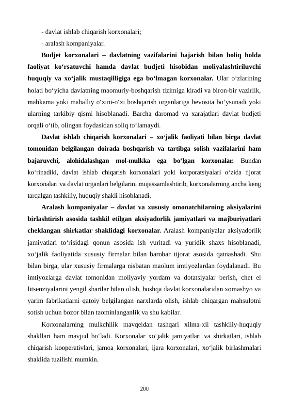 - davlat ishlab chiqarish korxonalari;
- aralash kompaniyalar.
Budjet korxonalari – davlatning vazifalarini bajarish bilan boliq holda
faoliyat  ko‘rsatuvchi  hamda  davlat  budjeti  hisobidan  moliyalashtiriluvchi
huquqiy va xo‘jalik mustaqilligiga ega bo‘lmagan korxonalar. Ular o‘zlarining
holati bo‘yicha davlatning maomuriy-boshqarish tizimiga kiradi va biron-bir vazirlik,
mahkama yoki mahalliy o‘zini-o‘zi boshqarish organlariga bevosita bo‘ysunadi yoki
ularning tarkibiy qismi hisoblanadi. Barcha daromad va xarajatlari davlat budjeti
orqali o‘tib, olingan foydasidan soliq to‘lamaydi. 
Davlat ishlab chiqarish korxonalari – xo‘jalik faoliyati bilan birga davlat
tomonidan belgilangan doirada boshqarish va tartibga solish vazifalarini ham
bajaruvchi,  alohidalashgan  mol-mulkka  ega  bo‘lgan  korxonalar.  Bundan
ko‘rinadiki,  davlat  ishlab  chiqarish  korxonalari  yoki  korporatsiyalari  o‘zida  tijorat
korxonalari va davlat organlari belgilarini mujassamlashtirib, korxonalarning ancha keng
tarqalgan tashkiliy, huquqiy shakli hisoblanadi.  
Aralash kompaniyalar – davlat va xususiy omonatchilarning aksiyalarini
birlashtirish asosida tashkil etilgan aksiyadorlik jamiyatlari va majburiyatlari
cheklangan shirkatlar shaklidagi korxonalar. Aralash kompaniyalar aksiyadorlik
jamiyatlari  to‘risidagi  qonun  asosida  ish  yuritadi  va  yuridik  shaxs  hisoblanadi,
xo‘jalik faoliyatida xususiy firmalar bilan barobar tijorat asosida qatnashadi. Shu
bilan birga, ular xususiy firmalarga nisbatan maolum imtiyozlardan foydalanadi. Bu
imtiyozlarga davlat  tomonidan moliyaviy yordam  va dotatsiyalar berish, chet el
litsenziyalarini yengil shartlar bilan olish, boshqa davlat korxonalaridan xomashyo va
yarim fabrikatlarni qatoiy belgilangan narxlarda olish, ishlab chiqargan mahsulotni
sotish uchun bozor bilan taominlanganlik va shu kabilar.
Korxonalarning  mulkchilik  mavqeidan  tashqari  xilma-xil  tashkiliy-huquqiy
shakllari ham mavjud bo‘ladi. Korxonalar xo‘jalik jamiyatlari va shirkatlari, ishlab
chiqarish kooperativlari, jamoa korxonalari, ijara korxonalari, xo‘jalik birlashmalari
shaklida tuzilishi mumkin.
200
