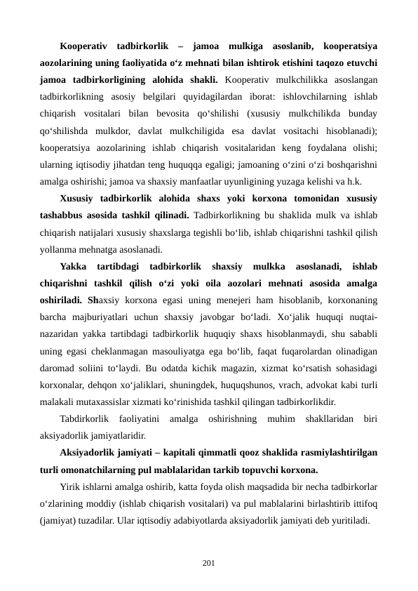 Kooperativ  tadbirkorlik  –  jamoa  mulkiga  asoslanib,  kooperatsiya
aozolarining uning faoliyatida o‘z mehnati bilan ishtirok etishini taqozo etuvchi
jamoa  tadbirkorligining  alohida  shakli. Kooperativ  mulkchilikka  asoslangan
tadbirkorlikning  asosiy  belgilari  quyidagilardan  iborat:  ishlovchilarning  ishlab
chiqarish  vositalari  bilan  bevosita  qo‘shilishi  (xususiy  mulkchilikda  bunday
qo‘shilishda  mulkdor,  davlat  mulkchiligida  esa  davlat  vositachi  hisoblanadi);
kooperatsiya  aozolarining  ishlab  chiqarish  vositalaridan  keng  foydalana  olishi;
ularning iqtisodiy jihatdan teng huquqqa egaligi; jamoaning o‘zini o‘zi boshqarishni
amalga oshirishi; jamoa va shaxsiy manfaatlar uyunligining yuzaga kelishi va h.k.
Xususiy  tadbirkorlik  alohida  shaxs  yoki  korxona  tomonidan  xususiy
tashabbus asosida tashkil qilinadi. Tadbirkorlikning bu shaklida mulk va ishlab
chiqarish natijalari xususiy shaxslarga tegishli bo‘lib, ishlab chiqarishni tashkil qilish
yollanma mehnatga asoslanadi.
Yakka  tartibdagi  tadbirkorlik  shaxsiy  mulkka  asoslanadi,  ishlab
chiqarishni  tashkil  qilish  o‘zi  yoki  oila  aozolari  mehnati  asosida  amalga
oshiriladi.  Shaxsiy  korxona  egasi  uning  menejeri  ham  hisoblanib,  korxonaning
barcha  majburiyatlari  uchun  shaxsiy  javobgar  bo‘ladi.  Xo‘jalik  huquqi  nuqtai-
nazaridan yakka tartibdagi tadbirkorlik huquqiy shaxs hisoblanmaydi, shu sababli
uning egasi cheklanmagan masouliyatga ega bo‘lib, faqat fuqarolardan olinadigan
daromad soliini to‘laydi. Bu odatda kichik magazin, xizmat ko‘rsatish sohasidagi
korxonalar, dehqon xo‘jaliklari, shuningdek, huquqshunos, vrach, advokat kabi turli
malakali mutaxassislar xizmati ko‘rinishida tashkil qilingan tadbirkorlikdir.
Tabdirkorlik  faoliyatini  amalga  oshirishning  muhim  shakllaridan  biri
aksiyadorlik jamiyatlaridir. 
Aksiyadorlik jamiyati – kapitali qimmatli qooz shaklida rasmiylashtirilgan
turli omonatchilarning pul mablalaridan tarkib topuvchi korxona. 
Yirik ishlarni amalga oshirib, katta foyda olish maqsadida bir necha tadbirkorlar
o‘zlarining moddiy (ishlab chiqarish vositalari) va pul mablalarini birlashtirib ittifoq
(jamiyat) tuzadilar. Ular iqtisodiy adabiyotlarda aksiyadorlik jamiyati deb yuritiladi. 
201
