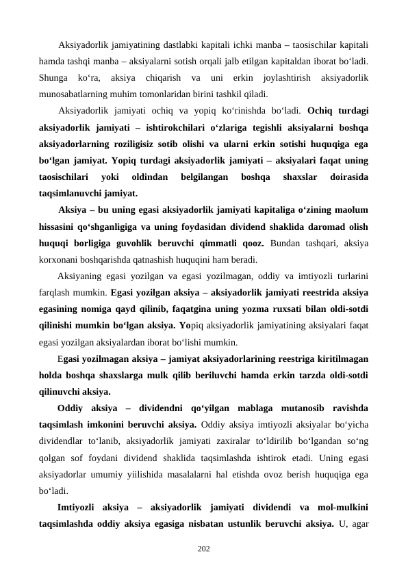 Aksiyadorlik jamiyatining dastlabki kapitali ichki manba – taosischilar kapitali
hamda tashqi manba – aksiyalarni sotish orqali jalb etilgan kapitaldan iborat bo‘ladi.
Shunga  ko‘ra,  aksiya 
chiqarish  va  uni  erkin  joylashtirish  aksiyadorlik
munosabatlarning muhim tomonlaridan birini tashkil qiladi.
Aksiyadorlik  jamiyati  ochiq  va  yopiq  ko‘rinishda  bo‘ladi.  Ochiq  turdagi
aksiyadorlik  jamiyati  –  ishtirokchilari  o‘zlariga  tegishli  aksiyalarni  boshqa
aksiyadorlarning roziligisiz sotib olishi va ularni erkin sotishi huquqiga ega
bo‘lgan jamiyat. Yopiq turdagi aksiyadorlik jamiyati – aksiyalari faqat uning
taosischilari  yoki  oldindan  belgilangan  boshqa  shaxslar  doirasida
taqsimlanuvchi jamiyat.
Aksiya – bu uning egasi aksiyadorlik jamiyati kapitaliga o‘zining maolum
hissasini qo‘shganligiga va uning foydasidan dividend shaklida daromad olish
huquqi  borligiga  guvohlik  beruvchi  qimmatli  qooz. Bundan  tashqari,  aksiya
korxonani boshqarishda qatnashish huquqini ham beradi.
Aksiyaning egasi yozilgan va egasi yozilmagan, oddiy va imtiyozli turlarini
farqlash mumkin. Egasi yozilgan aksiya – aksiyadorlik jamiyati reestrida aksiya
egasining nomiga qayd qilinib, faqatgina uning yozma ruxsati bilan oldi-sotdi
qilinishi mumkin bo‘lgan aksiya. Yopiq aksiyadorlik jamiyatining aksiyalari faqat
egasi yozilgan aksiyalardan iborat bo‘lishi mumkin.
Egasi yozilmagan aksiya – jamiyat aksiyadorlarining reestriga kiritilmagan
holda boshqa shaxslarga mulk qilib beriluvchi hamda erkin tarzda oldi-sotdi
qilinuvchi aksiya. 
Oddiy  aksiya  –  dividendni  qo‘yilgan  mablaga  mutanosib  ravishda
taqsimlash imkonini beruvchi aksiya.  Oddiy aksiya imtiyozli aksiyalar bo‘yicha
dividendlar  to‘lanib,  aksiyadorlik  jamiyati  zaxiralar  to‘ldirilib  bo‘lgandan  so‘ng
qolgan  sof  foydani  dividend  shaklida  taqsimlashda  ishtirok  etadi.  Uning  egasi
aksiyadorlar umumiy yiilishida masalalarni hal etishda ovoz berish huquqiga ega
bo‘ladi. 
Imtiyozli  aksiya  –  aksiyadorlik  jamiyati  dividendi  va  mol-mulkini
taqsimlashda oddiy aksiya egasiga nisbatan ustunlik beruvchi aksiya.  U, agar
202
