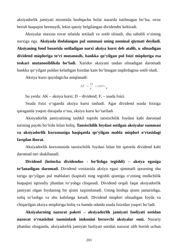 aksiyadorlik jamiyati nizomida boshqacha holat nazarda tutilmagan bo‘lsa, ovoz
berish huquqini bermaydi, lekin qatoiy belgilangan dividendni keltiradi. 
Aksiyalar maxsus tovar sifatida sotiladi va sotib olinadi, shu sababli o‘zining
narxiga ega. Aksiyada ifodalangan pul summasi uning nominal qiymati deyiladi.
Aksiyaning fond bozorida sotiladigan narxi aksiya kursi deb atalib, u olinadigan
dividend miqdoriga to‘ri mutanosib, bankka qo‘yilgan pul foizi miqdoriga esa
teskari  mutanosiblikda  bo‘ladi. Xaridor  aksiyani  undan  olinadigan  daromadi
bankka qo‘yilgan puldan keladigan foizdan kam bo‘lmagan taqdirdagina sotib oladi.
Aksiya kursi quyidagicha aniqlanadi:
,
bu yerda: AK – aksiya kursi; D – dividend; Fs – ssuda foizi.
Ssuda  foizi  o‘sganda  aksiya  kursi  tushadi.  Agar  dividend  ssuda  foiziga
qaraganda yuqori darajada o‘ssa, aksiya kursi ko‘tariladi.
Aksiyadorlik  jamiyatining  tashkil  topishi  taosischilik  foydasi  kabi  daromad
turining paydo bo‘lishi bilan boliq. Taosischilik foydasi sotilgan aksiyalar summasi
va aksiyadorlik korxonasiga haqiqatda qo‘yilgan mabla miqdori  o‘rtasidagi
farqdan iborat.
Aksiyadorlik korxonasida taosischilik foydasi bilan bir qatorda dividend kabi
daromad turi shakllanadi.
Dividend (lotincha  dividendus  -  bo‘lishga  tegishli)  –  aksiya  egasiga
to‘lanadigan daromad. Dividend vositasida aksiya egasi qimmatli qoozning shu
turiga qo‘yilgan pul mablalari (kapital) ning tegishli qismiga o‘zining mulkchilik
huquqini iqtisodiy jihatdan ro‘yobga chiqaradi. Dividend orqali faqat aksiyadorlik
jamiyati olgan foydaning bir qismi taqsimlanadi. Uning boshqa qismi jamarishga,
soliq  to‘lashga  va  shu  kabilarga  ketadi.  Dividend  miqdori  olinadigan  foyda  va
chiqarilgan aksiya miqdoriga boliq va hamda odatda ssuda foizidan yuqori bo‘ladi.
Aksiyalarning  nazorat  paketi  –  aksiyadorlik  jamiyati  faoliyati  ustidan
nazorat  o‘rnatishni  taominlash  imkonini  beruvchi  aksiyalar  soni.  Nazariy
jihatdan olinganda, aksiyadorlik jamiyati faoliyati ustidan nazorat olib borish uchun
203
