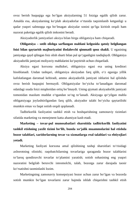 ovoz  berish  huquqiga  ega  bo‘lgan  aksiyalarning  51  foiziga  egalik  qilish  zarur.
Amalda esa, aksiyalarning ko‘plab aksiyadorlar o‘rtasida taqsimlanib ketganligi u
qadar yuqori salmoqqa ega bo‘lmagan aksiyalar sonini qo‘lga kiritish orqali ham
nazorat paketiga egalik qilish imkonini beradi.  
Aksiyadorlik jamiyatlari aksiya bilan birga obligatsiya ham chiqaradi.
Obligatsiya – sotib olishga sarflangan mablani kelgusida qatoiy belgilangan
foizi bilan qaytarish majburiyatini ifodalovchi qimmatli qooz shakli. U egasining
jamiyatga qayd qilingan foiz olish sharti bilan pul qo‘yganligini tasdiqlaydi. Obligatsiya
aksiyadorlik jamiyati moliyaviy mablalarini ko‘paytirish uchun chiqariladi.
Aksiya  egasi  korxona  mulkdori,  obligatsiya  egasi  esa  uning  kreditori
hisoblanadi. Undan tashqari, obligatsiya  aksiyadan farq qilib, o‘z  egasiga yillik
kafolatlangan daromad keltiradi, ammo aksiyadorlik jamiyati ishlarini hal qilishda
ovoz  berish  huquqini  bermaydi.  Obligatsiyalar  bo‘yicha  to‘lanadigan  daromad
odatdagi ssuda foizi miqdoridan ortiq bo‘lmaydi. Uning qiymati aksiyadorlik jamiyati
tomonidan maolum muddat o‘tgandan so‘ng to‘lanadi. Aksiyaga qo‘yilgan mabla
obligatsiyaga  joylashtirilgandan  farq  qilib,  aksiyador  talabi  bo‘yicha  qaytarilishi
mumkin emas va faqat sotish orqali qoplanadi.
Tadbirkorlik faoliyatini  tashkil  etish  va  boshqarishning  zamonaviy  tizimlari
sifatida marketing va menejment katta ahamiyat kasb etadi.
Marketing – tovar-pul munosabatlari sharoitida tadbirkorlik faoliyatini
tashkil etishning yaxlit tizimi bo‘lib, bunda xo‘jalik muammolarini hal etishda
bozor talablari, xaridorlarning tovar va xizmatlarga real talablari va ehtiyojlari
yotadi. 
Marketing  faoliyati  korxona  amal  qilishining  tashqi  sharoitlari  to‘risidagi
axborotning  olinishi;  raqobatchilarning  tovarlariga  qaraganda  bozor  talablarini
to‘laroq  qondiruvchi  tovarlar  to‘plamini  yaratish;  sotish  sohasining  eng  yuqori
nazoratini  belgilab  beruvchi  isteomolchi,  talab,  bozorga  zarur  darajada  taosir
ko‘rsatishni taominlashi lozim.  
Marketingning zamonaviy konsepsiyasi bozor uchun zarur bo‘lgan va bozorda
sotish  mumkin  bo‘lgan  tovarlarni  zarur  hajmda  ishlab  chiqarishni  tashkil  etish
204
