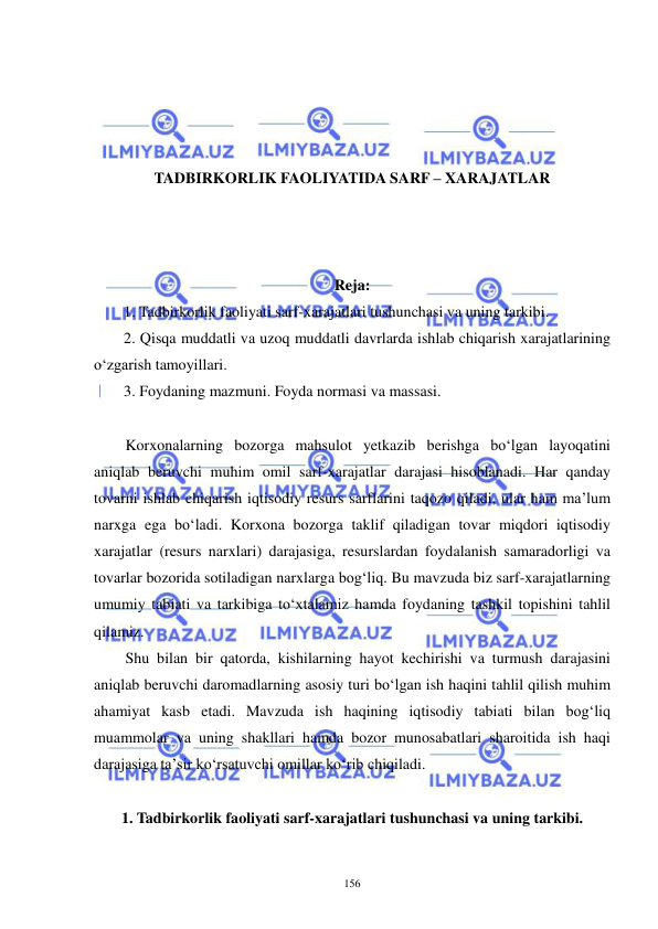  
 
156 
 
 
 
 
TADBIRKORLIK FAOLIYATIDA SARF – XARAJATLAR 
 
 
 
Reja: 
1. Tadbirkorlik faoliyati sarf-xarajatlari tushunchasi va uning tarkibi. 
2. Qisqa muddatli va uzoq muddatli davrlarda ishlab chiqarish xarajatlarining 
o‘zgarish tamoyillari. 
3. Foydaning mazmuni. Foyda normasi va massasi. 
 
Korxonalarning bozorga mahsulot yetkazib berishga bo‘lgan layoqatini 
aniqlab beruvchi muhim omil sarf-xarajatlar darajasi hisoblanadi. Har qanday 
tovarni ishlab chiqarish iqtisodiy resurs sarflarini taqozo qiladi, ular ham ma’lum 
narxga ega bo‘ladi. Korxona bozorga taklif qiladigan tovar miqdori iqtisodiy 
xarajatlar (resurs narxlari) darajasiga, resurslardan foydalanish samaradorligi va 
tovarlar bozorida sotiladigan narxlarga bog‘liq. Bu mavzuda biz sarf-xarajatlarning 
umumiy tabiati va tarkibiga to‘xtalamiz hamda foydaning tashkil topishini tahlil 
qilamiz. 
Shu bilan bir qatorda, kishilarning hayot kechirishi va turmush darajasini 
aniqlab beruvchi daromadlarning asosiy turi bo‘lgan ish haqini tahlil qilish muhim 
ahamiyat kasb etadi. Mavzuda ish haqining iqtisodiy tabiati bilan bog‘liq 
muammolar va uning shakllari hamda bozor munosabatlari sharoitida ish haqi 
darajasiga ta’sir ko‘rsatuvchi omillar ko‘rib chiqiladi.  
 
1. Tadbirkorlik faoliyati sarf-xarajatlari tushunchasi va uning tarkibi. 
 
