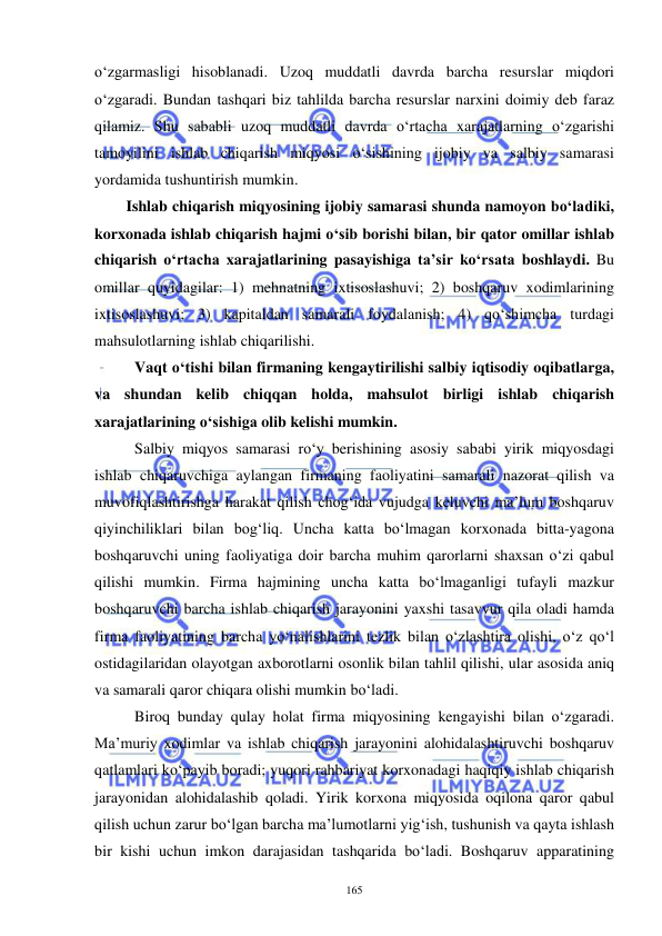  
 
165 
o‘zgarmasligi hisoblanadi. Uzoq muddatli davrda barcha resurslar miqdori 
o‘zgaradi. Bundan tashqari biz tahlilda barcha resurslar narxini doimiy deb faraz 
qilamiz. Shu sababli uzoq muddatli davrda o‘rtacha xarajatlarning o‘zgarishi 
tamoyilini ishlab chiqarish miqyosi o‘sishining ijobiy va salbiy samarasi 
yordamida tushuntirish mumkin. 
Ishlab chiqarish miqyosining ijobiy samarasi shunda namoyon bo‘ladiki, 
korxonada ishlab chiqarish hajmi o‘sib borishi bilan, bir qator omillar ishlab 
chiqarish o‘rtacha xarajatlarining pasayishiga ta’sir ko‘rsata boshlaydi. Bu 
omillar quyidagilar: 1) mehnatning ixtisoslashuvi; 2) boshqaruv xodimlarining 
ixtisoslashuvi; 3) kapitaldan samarali foydalanish; 4) qo‘shimcha turdagi 
mahsulotlarning ishlab chiqarilishi.  
Vaqt o‘tishi bilan firmaning kengaytirilishi salbiy iqtisodiy oqibatlarga, 
va shundan kelib chiqqan holda, mahsulot birligi ishlab chiqarish 
xarajatlarining o‘sishiga olib kelishi mumkin. 
Salbiy miqyos samarasi ro‘y berishining asosiy sababi yirik miqyosdagi 
ishlab chiqaruvchiga aylangan firmaning faoliyatini samarali nazorat qilish va 
muvofiqlashtirishga harakat qilish chog‘ida vujudga keluvchi ma’lum boshqaruv 
qiyinchiliklari bilan bog‘liq. Uncha katta bo‘lmagan korxonada bitta-yagona 
boshqaruvchi uning faoliyatiga doir barcha muhim qarorlarni shaxsan o‘zi qabul 
qilishi mumkin. Firma hajmining uncha katta bo‘lmaganligi tufayli mazkur 
boshqaruvchi barcha ishlab chiqarish jarayonini yaxshi tasavvur qila oladi hamda 
firma faoliyatining barcha yo‘nalishlarini tezlik bilan o‘zlashtira olishi, o‘z qo‘l 
ostidagilaridan olayotgan axborotlarni osonlik bilan tahlil qilishi, ular asosida aniq 
va samarali qaror chiqara olishi mumkin bo‘ladi. 
Biroq bunday qulay holat firma miqyosining kengayishi bilan o‘zgaradi. 
Ma’muriy xodimlar va ishlab chiqarish jarayonini alohidalashtiruvchi boshqaruv 
qatlamlari ko‘payib boradi; yuqori rahbariyat korxonadagi haqiqiy ishlab chiqarish 
jarayonidan alohidalashib qoladi. Yirik korxona miqyosida oqilona qaror qabul 
qilish uchun zarur bo‘lgan barcha ma’lumotlarni yig‘ish, tushunish va qayta ishlash 
bir kishi uchun imkon darajasidan tashqarida bo‘ladi. Boshqaruv apparatining 
