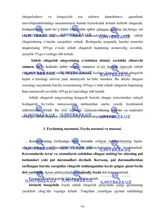  
 
166 
chuqurlashuvi 
va 
kengayishi 
esa 
axborot 
almashinuvi, 
qarorlarni 
muvofiqlashtirishdagi muammolarni hamda byurokratik holatni keltirib chiqaradi, 
boshqaruvning turli bo‘g‘inlari tomonidan qabul qilingan qarorlar bir-biriga zid 
kelish ehtimoli kuchayadi. Natijada samaradorlikka putur yetib, ishlab 
chiqarishning o‘rtacha xarajatlari oshadi. Boshqacha aytganda, barcha resurslar 
miqdorining 10%ga o‘sishi ishlab chiqarish hajmining nomuvofiq ravishda, 
aytaylik 5%ga o‘sishiga olib keladi. 
Ishlab chiqarish miqyosining o‘sishidan doimiy ravishda olinuvchi 
samara. Ba’zi hollarda ijobiy miqyos samarasi ta’siri barham topuvchi ishlab 
chiqarish hajmi bilan salbiy miqyos samarasi kuchga kiruvchi ishlab chiqarish 
hajmi o‘rtasidagi tafovut juda ahamiyatli bo‘lishi mumkin. Bu ikkala chegara 
orasidagi maydonda barcha resurslarning 10%ga o‘sishi ishlab chiqarish hajmining 
ham mutanosib ravishda 10%ga ko‘payishiga olib keladi. 
Ishlab chiqarish miqyosining kengayib borishi chuqur ixtisoslashuv tufayli 
boshqarish bo‘yicha mutaxassislar mehnatidan ancha yaxshi foydalanish 
imkoniyatini beradi. Bu oxir oqibatda samaradorlikning oshishi va mahsulot 
birligiga ishlab chiqarish xarajatlarining kamayishiga olib keladi. 
 
3. Foydaning mazmuni. Foyda normasi va massasi. 
 
Korxonalarning faoliyatiga baho berishda sotilgan mahsulotlarning hajmi, 
ularga qilingan sarf-xarajatlar va foyda tushunchalaridan keng foydalaniladi. 
Korxonalarda tovar va xizmatlarni sotishdan olingan mablag‘lar ularning pul 
tushumlari yoki pul daromadlari deyiladi. Korxona, pul daromadlaridan 
sarflangan barcha xarajatlar chiqarib tashlangandan keyin qolgan qismi foyda 
deb yuritiladi. Ayrim adabiyotlarda bu iqtisodiy foyda deb ham yuritiladi. 
Foydaning tarkib topishi ikki bosqichdan o‘tadi: 
birinchi bosqichda foyda ishlab chiqarish jarayonida yangi qiymatning 
yaratilish chog‘ida vujudga keladi. Yangidan yaratilgan qiymat tarkibidagi 
