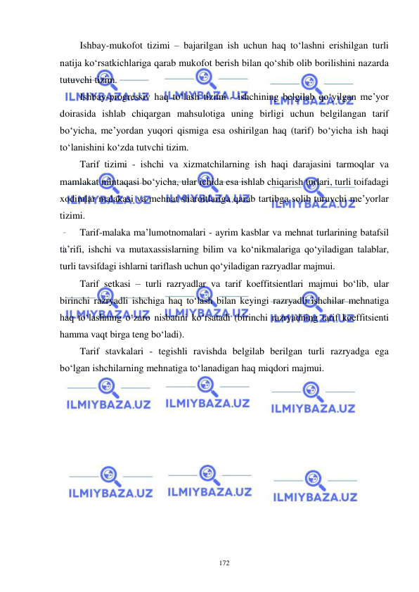  
 
172 
Ishbay-mukofot tizimi – bajarilgan ish uchun haq to‘lashni erishilgan turli 
natija ko‘rsatkichlariga qarab mukofot berish bilan qo‘shib olib borilishini nazarda 
tutuvchi tizim.  
Ishbay-progressiv haq to‘lash tizimi - ishchining belgilab qo‘yilgan me’yor 
doirasida ishlab chiqargan mahsulotiga uning birligi uchun belgilangan tarif 
bo‘yicha, me’yordan yuqori qismiga esa oshirilgan haq (tarif) bo‘yicha ish haqi 
to‘lanishini ko‘zda tutvchi tizim.  
Tarif tizimi - ishchi va xizmatchilarning ish haqi darajasini tarmoqlar va 
mamlakat mintaqasi bo‘yicha, ular ichida esa ishlab chiqarish turlari, turli toifadagi 
xodimlar malakasi va mehnat sharoitlariga qarab tartibga solib turuvchi me’yorlar 
tizimi. 
Tarif-malaka ma’lumotnomalari - ayrim kasblar va mehnat turlarining batafsil 
ta’rifi, ishchi va mutaxassislarning bilim va ko‘nikmalariga qo‘yiladigan talablar, 
turli tavsifdagi ishlarni tariflash uchun qo‘yiladigan razryadlar majmui.  
Tarif setkasi – turli razryadlar va tarif koeffitsientlari majmui bo‘lib, ular 
birinchi razryadli ishchiga haq to‘lash bilan keyingi razryadli ishchilar mehnatiga 
haq to‘lashning o‘zaro nisbatini ko‘rsatadi (birinchi razryadning tarif koeffitsienti 
hamma vaqt birga teng bo‘ladi). 
Tarif stavkalari - tegishli ravishda belgilab berilgan turli razryadga ega 
bo‘lgan ishchilarning mehnatiga to‘lanadigan haq miqdori majmui. 
 
 
 
 
 
 
 
 
 
 
