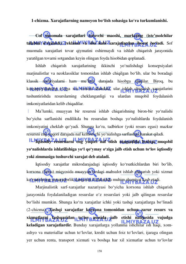  
 
158 
1-chizma. Xarajatlarning namoyon bo‘lish sohasiga ko‘ra turkumlanishi. 
 
Cof muomala xarajatlari sotuvchi maoshi, marketing (iste’molchilar 
talabini o‘rganish), reklama va shu kabi xarajatlardan iborat bo‘ladi. Sof 
muomala xarajatlari tovar qiymatini oshirmaydi va ishlab chiqarish jarayonida 
yaratilgan tovarni sotgandan keyin olingan foyda hisobidan qoplanadi. 
Ishlab 
chiqarish 
xarajatlarining 
ikkinchi 
yo‘nalishdagi 
konsepsiyalari 
marjinalistlar va neoklassiklar tomonidan ishlab chiqilgan bo‘lib, ular bu boradagi 
klassik nazariyalarni ham mu’lum darajada hisobga oladilar. Biroq, bu 
konsepsiyalarning o‘ziga xos tomoni shundaki, ular ishlab chiqarish xarajatlarini 
tushuntirishda resurslarning cheklanganligi va ulardan muqobil foydalanish 
imkoniyatlaridan kelib chiqadilar. 
Ma’lumki, muayyan bir resursni ishlab chiqarishning biron-bir yo‘nalishi 
bo‘yicha sarflanishi endilikda bu resursdan boshqa yo‘nalishlarda foydalanish 
imkoniyatini cheklab qo‘yadi. Shunga ko‘ra, tadbirkor (yoki resurs egasi) mazkur 
resursni eng yuqori darajada naf keltiruvchi yo‘nalishga sarflashga harakat qiladi. 
Iqtisodiy resurslarni eng yuqori naf olish maqsadida boshqa muqobil 
yo‘nalishlarda ishlatilishiga yo‘l qo‘ymay o‘ziga jalb etish uchun to‘lov iqtisodiy 
yoki zimmasiga tushuvchi xarajat deb ataladi. 
Iqtisodiy xarajatlar mikrodarajadagi iqtisodiy ko‘rsatkichlardan biri bo‘lib, 
korxona (firma) miqyosida muayyan turdagi mahsulot ishlab chiqarish yoki xizmat 
ko‘rsatishning samaradorlik darajasini ifodalashda muhim ahamiyat kasb etadi. 
Marjinalistik sarf-xarajatlar nazariyasi bo‘yicha korxona ishlab chiqarish 
jarayonida foydalaniladigan resurslar o‘z resurslari yoki jalb qilingan resurslar 
bo‘lishi mumkin. Shunga ko‘ra xarajatlar ichki yoki tashqi xarajatlarga bo‘linadi 
(2-chizma). Tashqi xarajatlar korxona tomonidan uchun zarur resurs va 
xizmatlarni tashqaridan to‘lov asosida jalb etishi natijasida vujudga 
keladigan xarajatlardir. Bunday xarajatlarga yollanma ishchilar ish haqi, xom-
ashyo va materiallar uchun to‘lovlar, kredit uchun foiz to‘lovlari, ijaraga olingan 
yer uchun renta, transport xizmati va boshqa har xil xizmatlar uchun to‘lovlar 
