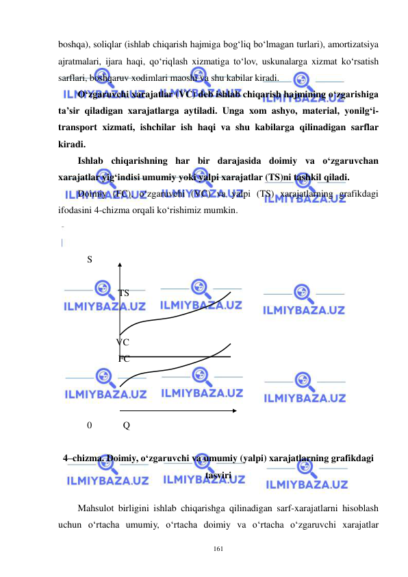  
 
161 
boshqa), soliqlar (ishlab chiqarish hajmiga bog‘liq bo‘lmagan turlari), amortizatsiya 
ajratmalari, ijara haqi, qo‘riqlash xizmatiga to‘lov, uskunalarga xizmat ko‘rsatish 
sarflari, boshqaruv xodimlari maoshi va shu kabilar kiradi. 
O‘zgaruvchi xarajatlar (VC) deb ishlab chiqarish hajmining o‘zgarishiga 
ta’sir qiladigan xarajatlarga aytiladi. Unga xom ashyo, material, yonilg‘i-
transport xizmati, ishchilar ish haqi va shu kabilarga qilinadigan sarflar 
kiradi. 
Ishlab chiqarishning har bir darajasida doimiy va o‘zgaruvchan 
xarajatlar yig‘indisi umumiy yoki yalpi xarajatlar (TS)ni tashkil qiladi. 
Doimiy (FC), o‘zgaruvchi (VC) va yalpi (TS) xarajatlarning grafikdagi 
ifodasini 4-chizma orqali ko‘rishimiz mumkin. 
 
     
    S       
 
                 TS 
 
 
                VC 
                 FC 
 
 
 
    0             Q 
 
4–chizma. Doimiy, o‘zgaruvchi va umumiy (yalpi) xarajatlarning grafikdagi 
tasviri 
 
Mahsulot birligini ishlab chiqarishga qilinadigan sarf-xarajatlarni hisoblash 
uchun o‘rtacha umumiy, o‘rtacha doimiy va o‘rtacha o‘zgaruvchi xarajatlar 
