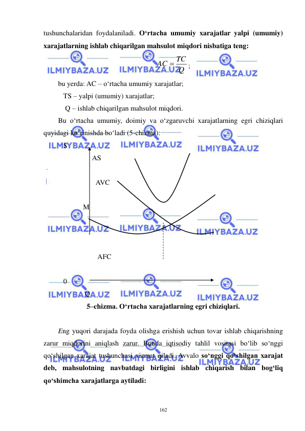  
 
162 
tushunchalaridan foydalaniladi. O‘rtacha umumiy xarajatlar yalpi (umumiy) 
xarajatlarning ishlab chiqarilgan mahsulot miqdori nisbatiga teng: 
Q
AC  TC
; 
bu yerda: AC – o‘rtacha umumiy xarajatlar; 
   TS – yalpi (umumiy) xarajatlar; 
    Q – ishlab chiqarilgan mahsulot miqdori. 
Bu o‘rtacha umumiy, doimiy va o‘zgaruvchi xarajatlarning egri chiziqlari 
quyidagi ko‘rinishda bo‘ladi (5-chizma): 
   S 
                   AS   
 
                     AVC 
 
              M 
 
 
 
                      AFC 
 
   0                
               Q 
5–chizma. O‘rtacha xarajatlarning egri chiziqlari. 
 
Eng yuqori darajada foyda olishga erishish uchun tovar ishlab chiqarishning 
zarur miqdorini aniqlash zarur. Bunda iqtisodiy tahlil vositasi bo‘lib so‘nggi 
qo‘shilgan xarajat tushunchasi xizmat qiladi. Avvalo so‘nggi qo‘shilgan xarajat 
deb, mahsulotning navbatdagi birligini ishlab chiqarish bilan bog‘liq 
qo‘shimcha xarajatlarga aytiladi: 
