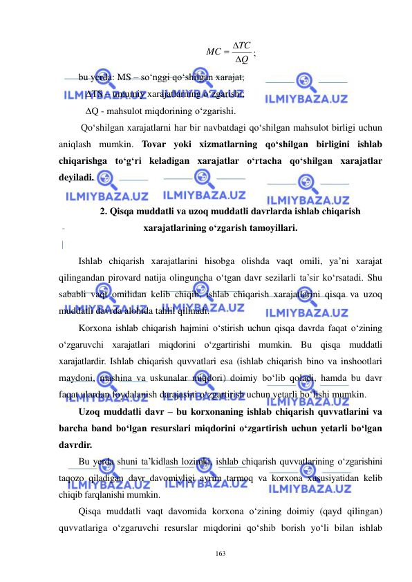  
 
163 
Q
TC
MC

 
; 
bu yerda: MS – so‘nggi qo‘shilgan xarajat; 
   ∆TS – umumiy xarajatlarning o‘zgarishi; 
   ∆Q - mahsulot miqdorining o‘zgarishi. 
 Qo‘shilgan xarajatlarni har bir navbatdagi qo‘shilgan mahsulot birligi uchun 
aniqlash mumkin. Tovar yoki xizmatlarning qo‘shilgan birligini ishlab 
chiqarishga to‘g‘ri keladigan xarajatlar o‘rtacha qo‘shilgan xarajatlar 
deyiladi. 
 
2. Qisqa muddatli va uzoq muddatli davrlarda ishlab chiqarish 
xarajatlarining o‘zgarish tamoyillari. 
 
Ishlab chiqarish xarajatlarini hisobga olishda vaqt omili, ya’ni xarajat 
qilingandan pirovard natija olinguncha o‘tgan davr sezilarli ta’sir ko‘rsatadi. Shu 
sababli vaqt omilidan kelib chiqib, ishlab chiqarish xarajatlarini qisqa va uzoq 
muddatli davrda alohida tahlil qilinadi. 
Korxona ishlab chiqarish hajmini o‘stirish uchun qisqa davrda faqat o‘zining 
o‘zgaruvchi xarajatlari miqdorini o‘zgartirishi mumkin. Bu qisqa muddatli 
xarajatlardir. Ishlab chiqarish quvvatlari esa (ishlab chiqarish bino va inshootlari 
maydoni, mashina va uskunalar miqdori) doimiy bo‘lib qoladi, hamda bu davr 
faqat ulardan foydalanish darajasini o‘zgartirish uchun yetarli bo‘lishi mumkin. 
Uzoq muddatli davr – bu korxonaning ishlab chiqarish quvvatlarini va 
barcha band bo‘lgan resurslari miqdorini o‘zgartirish uchun yetarli bo‘lgan 
davrdir.  
Bu yerda shuni ta’kidlash lozimki, ishlab chiqarish quvvatlarining o‘zgarishini 
taqozo qiladigan davr davomiyligi ayrim tarmoq va korxona xususiyatidan kelib 
chiqib farqlanishi mumkin.  
Qisqa muddatli vaqt davomida korxona o‘zining doimiy (qayd qilingan) 
quvvatlariga o‘zgaruvchi resurslar miqdorini qo‘shib borish yo‘li bilan ishlab 
