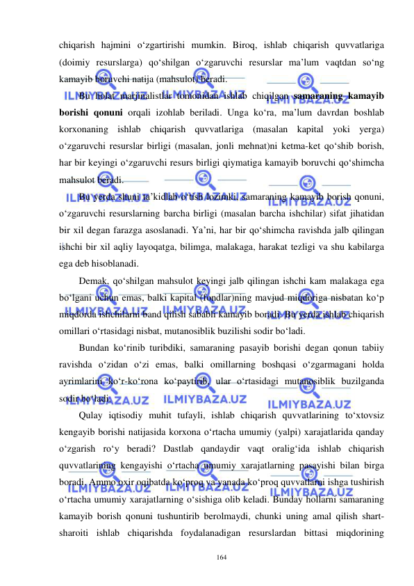  
 
164 
chiqarish hajmini o‘zgartirishi mumkin. Biroq, ishlab chiqarish quvvatlariga 
(doimiy resurslarga) qo‘shilgan o‘zgaruvchi resurslar ma’lum vaqtdan so‘ng 
kamayib boruvchi natija (mahsulot) beradi. 
Bu holat marjinalistlar tomonidan ishlab chiqilgan samaraning kamayib 
borishi qonuni orqali izohlab beriladi. Unga ko‘ra, ma’lum davrdan boshlab 
korxonaning ishlab chiqarish quvvatlariga (masalan kapital yoki yerga) 
o‘zgaruvchi resurslar birligi (masalan, jonli mehnat)ni ketma-ket qo‘shib borish, 
har bir keyingi o‘zgaruvchi resurs birligi qiymatiga kamayib boruvchi qo‘shimcha 
mahsulot beradi.  
Bu yerda shuni ta’kidlab o‘tish lozimki, samaraning kamayib borish qonuni, 
o‘zgaruvchi resurslarning barcha birligi (masalan barcha ishchilar) sifat jihatidan 
bir xil degan farazga asoslanadi. Ya’ni, har bir qo‘shimcha ravishda jalb qilingan 
ishchi bir xil aqliy layoqatga, bilimga, malakaga, harakat tezligi va shu kabilarga 
ega deb hisoblanadi. 
Demak, qo‘shilgan mahsulot keyingi jalb qilingan ishchi kam malakaga ega 
bo‘lgani uchun emas, balki kapital (fondlar)ning mavjud miqdoriga nisbatan ko‘p 
miqdorda ishchilarni band qilish sababli kamayib boradi. Bu yerda ishlab chiqarish 
omillari o‘rtasidagi nisbat, mutanosiblik buzilishi sodir bo‘ladi. 
Bundan ko‘rinib turibdiki, samaraning pasayib borishi degan qonun tabiiy 
ravishda o‘zidan o‘zi emas, balki omillarning boshqasi o‘zgarmagani holda 
ayrimlarini ko‘r-ko‘rona ko‘paytirib, ular o‘rtasidagi mutanosiblik buzilganda 
sodir bo‘ladi. 
Qulay iqtisodiy muhit tufayli, ishlab chiqarish quvvatlarining to‘xtovsiz 
kengayib borishi natijasida korxona o‘rtacha umumiy (yalpi) xarajatlarida qanday 
o‘zgarish ro‘y beradi? Dastlab qandaydir vaqt oralig‘ida ishlab chiqarish 
quvvatlarining kengayishi o‘rtacha umumiy xarajatlarning pasayishi bilan birga 
boradi. Ammo oxir oqibatda ko‘proq va yanada ko‘proq quvvatlarni ishga tushirish 
o‘rtacha umumiy xarajatlarning o‘sishiga olib keladi. Bunday hollarni samaraning 
kamayib borish qonuni tushuntirib berolmaydi, chunki uning amal qilish shart-
sharoiti ishlab chiqarishda foydalanadigan resurslardan bittasi miqdorining 
