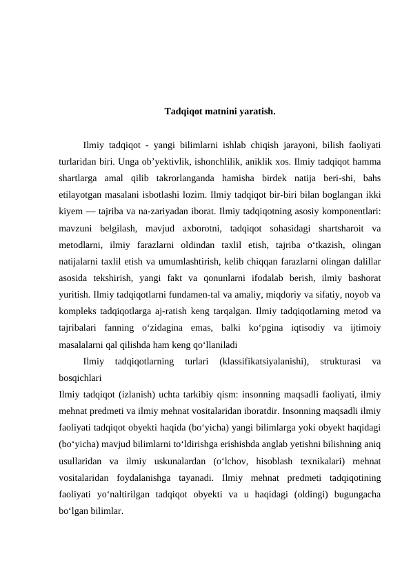 Tadqiqot matnini yaratish.
Ilmiy tadqiqot - yangi bilimlarni ishlab chiqish jarayoni, bilish faoliyati
turlaridan biri. Unga obʼyektivlik, ishonchlilik, aniklik xos. Ilmiy tadqiqot hamma
shartlarga  amal  qilib  takrorlanganda  hamisha  birdek  natija  beri-shi,  bahs
etilayotgan masalani isbotlashi lozim. Ilmiy tadqiqot bir-biri bilan boglangan ikki
kiyem — tajriba va na-zariyadan iborat. Ilmiy tadqiqotning asosiy komponentlari:
mavzuni  belgilash,  mavjud  axborotni,  tadqiqot  sohasidagi  shartsharoit  va
metodlarni,  ilmiy  farazlarni  oldindan  taxlil  etish,  tajriba  oʻtkazish,  olingan
natijalarni taxlil etish va umumlashtirish, kelib chiqqan farazlarni olingan dalillar
asosida  tekshirish,  yangi  fakt  va  qonunlarni  ifodalab  berish,  ilmiy  bashorat
yuritish. Ilmiy tadqiqotlarni fundamen-tal va amaliy, miqdoriy va sifatiy, noyob va
kompleks tadqiqotlarga aj-ratish keng tarqalgan. Ilmiy tadqiqotlarning metod va
tajribalari  fanning  oʻzidagina  emas,  balki  koʻpgina  iqtisodiy  va  ijtimoiy
masalalarni qal qilishda ham keng qoʻllaniladi
Ilmiy  tadqiqotlarning  turlari  (klassifikatsiyalanishi),  strukturasi  va
bosqichlari
Ilmiy tadqiqot (izlanish) uchta tarkibiy qism: insonning maqsadli faoliyati, ilmiy
mehnat predmeti va ilmiy mehnat vositalaridan iboratdir. Insonning maqsadli ilmiy
faoliyati tadqiqot obyekti haqida (bo‘yicha) yangi bilimlarga yoki obyekt haqidagi
(bo‘yicha) mavjud bilimlarni to‘ldirishga erishishda anglab yetishni bilishning aniq
usullaridan  va  ilmiy  uskunalardan  (o‘lchov,  hisoblash  texnikalari)  mehnat
vositalaridan  foydalanishga  tayanadi.  Ilmiy  mehnat  predmeti  tadqiqotining
faoliyati  yo‘naltirilgan  tadqiqot  obyekti  va  u  haqidagi  (oldingi)  bugungacha
bo‘lgan bilimlar.
