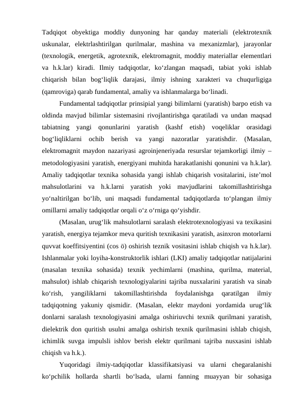 Tadqiqot  obyektiga  moddiy  dunyoning  har  qanday  materiali  (elektrotexnik
uskunalar,  elektrlashtirilgan  qurilmalar,  mashina  va  mexanizmlar),  jarayonlar
(texnologik, energetik, agrotexnik, elektromagnit, moddiy materiallar elementlari
va  h.k.lar)  kiradi.  Ilmiy  tadqiqotlar,  ko‘zlangan  maqsadi,  tabiat  yoki  ishlab
chiqarish  bilan  bog‘liqlik  darajasi,  ilmiy  ishning  xarakteri  va  chuqurligiga
(qamroviga) qarab fundamental, amaliy va ishlanmalarga bo‘linadi.
Fundamental tadqiqotlar prinsipial yangi bilimlarni (yaratish) barpo etish va
oldinda mavjud bilimlar sistemasini rivojlantirishga qaratiladi va undan maqsad
tabiatning  yangi  qonunlarini  yaratish  (kashf  etish)  voqeliklar  orasidagi
bog‘liqliklarni  ochib  berish  va  yangi  nazoratlar  yaratishdir.  (Masalan,
elektromagnit maydon nazariyasi agroinjeneriyada resurslar tejamkorligi ilmiy –
metodologiyasini yaratish, energiyani muhitda harakatlanishi qonunini va h.k.lar).
Amaliy tadqiqotlar texnika sohasida yangi ishlab chiqarish vositalarini, iste’mol
mahsulotlarini  va  h.k.larni  yaratish  yoki  mavjudlarini  takomillashtirishga
yo‘naltirilgan  bo‘lib,  uni  maqsadi  fundamental  tadqiqotlarda  to‘plangan  ilmiy
omillarni amaliy tadqiqotlar orqali o‘z o‘rniga qo‘yishdir.
(Masalan, urug‘lik mahsulotlarni saralash elektrotexnologiyasi va texikasini
yaratish, energiya tejamkor meva quritish texnikasini yaratish, asinxron motorlarni
quvvat koeffitsiyentini (cos ö) oshirish teznik vositasini ishlab chiqish va h.k.lar).
Ishlanmalar yoki loyiha-konstruktorlik ishlari (LKI) amaliy tadqiqotlar natijalarini
(masalan  texnika  sohasida)  texnik  yechimlarni  (mashina,  qurilma,  material,
mahsulot) ishlab chiqarish texnologiyalarini tajriba nusxalarini yaratish va sinab
ko‘rish,  yangiliklarni  takomillashtirishda  foydalanishga  qaratilgan  ilmiy
tadqiqotning  yakuniy  qismidir.  (Masalan,  elektr  maydoni  yordamida  urug‘lik
donlarni saralash texnologiyasini amalga oshiriuvchi texnik qurilmani yaratish,
dielektrik don quritish usulni amalga oshirish texnik qurilmasini ishlab chiqish,
ichimlik suvga impulsli ishlov berish elektr qurilmani tajriba nusxasini ishlab
chiqish va h.k.).
Yuqoridagi  ilmiy-tadqiqotlar  klassifikatsiyasi  va  ularni  chegaralanishi
ko‘pchilik  hollarda  shartli  bo‘lsada,  ularni  fanning  muayyan  bir  sohasiga
